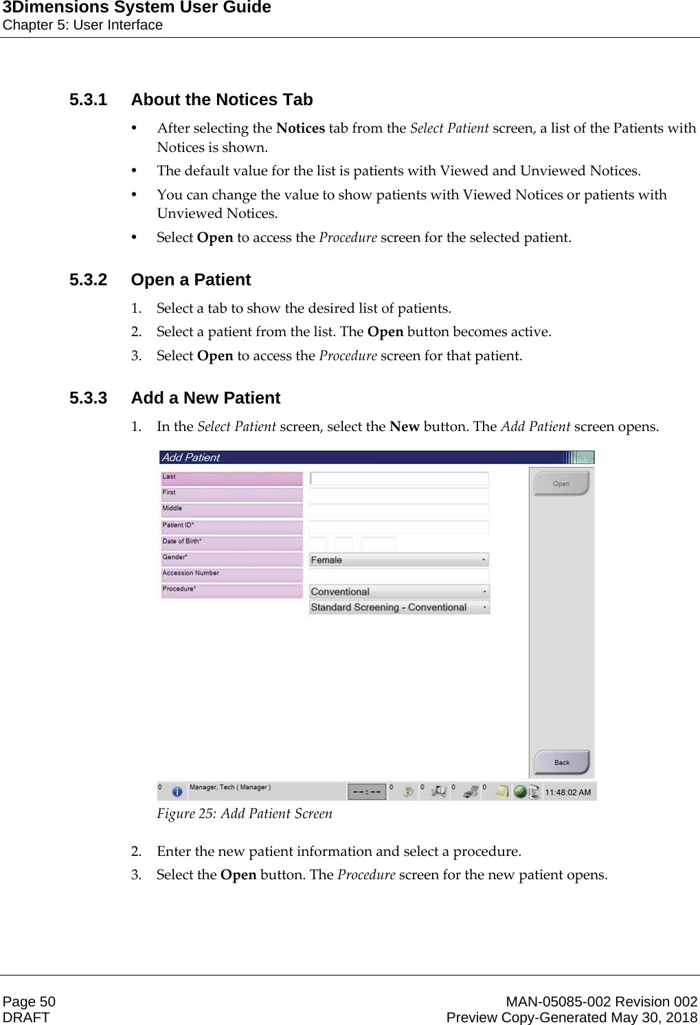3Dimensions System User GuideChapter 5: User InterfacePage 50 MAN-05085-002 Revision 002  DRAFT Preview Copy-Generated May 30, 20185.3.1 About the Notices Tab•After selecting the Notices tab from the Select Patient screen, a list of the Patients with Notices is shown. •The default value for the list is patients with Viewed and Unviewed Notices. •You can change the value to show patients with Viewed Notices or patients with Unviewed Notices. •Select Open to access the Procedure screen for the selected patient. 5.3.2 Open a Patient1. Select a tab to show the desired list of patients. 2. Select a patient from the list. The Open button becomes active. 3. Select Open to access the Procedure screen for that patient. 5.3.3 Add a New Patient1. In the Select Patient screen, select the New button. The Add Patient screen opens.  Figure 25: Add Patient Screen    2. Enter the new patient information and select a procedure. 3. Select the Open button. The Procedure screen for the new patient opens. 