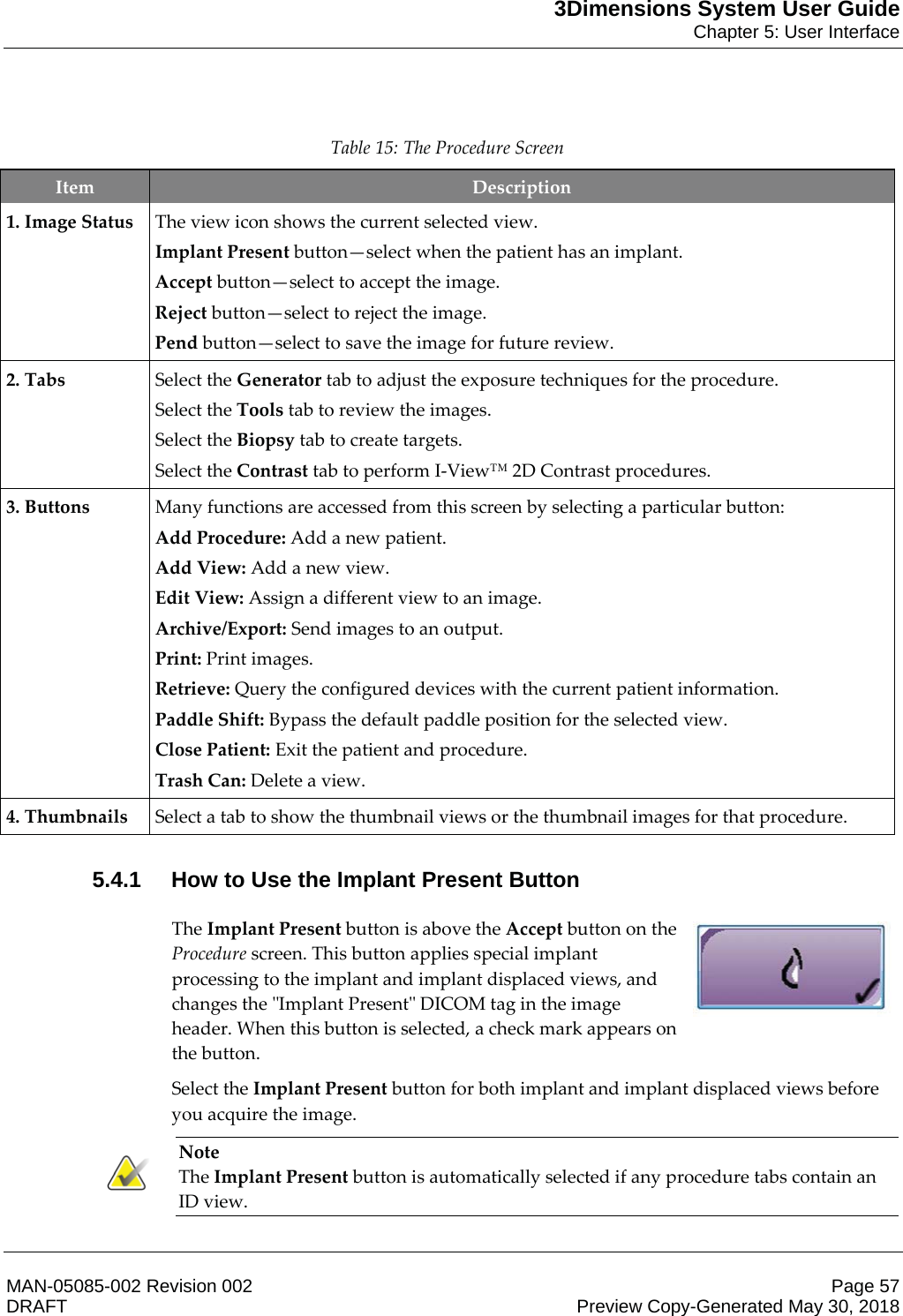 3Dimensions System User GuideChapter 5: User InterfaceMAN-05085-002 Revision 002 Page 57DRAFT Preview Copy-Generated May 30, 2018   Table 15: The Procedure Screen Item  Description 1. Image Status The view icon shows the current selected view. Implant Present button—select when the patient has an implant. Accept button—select to accept the image. Reject button—select to reject the image. Pend button—select to save the image for future review. 2. Tabs Select the Generator tab to adjust the exposure techniques for the procedure. Select the Tools tab to review the images. Select the Biopsy tab to create targets. Select the Contrast tab to perform I-View™ 2D Contrast procedures. 3. Buttons Many functions are accessed from this screen by selecting a particular button: Add Procedure: Add a new patient. Add View: Add a new view. Edit View: Assign a different view to an image. Archive/Export: Send images to an output. Print: Print images. Retrieve: Query the configured devices with the current patient information. Paddle Shift: Bypass the default paddle position for the selected view. Close Patient: Exit the patient and procedure. Trash Can: Delete a view. 4. Thumbnails Select a tab to show the thumbnail views or the thumbnail images for that procedure.    5.4.1 How to Use the Implant Present Button The Implant Present button is above the Accept button on the Procedure screen. This button applies special implant processing to the implant and implant displaced views, and changes the &quot;Implant Present&quot; DICOM tag in the image header. When this button is selected, a check mark appears on the button.  Select the Implant Present button for both implant and implant displaced views before you acquire the image. Note The Implant Present button is automatically selected if any procedure tabs contain an ID view.    