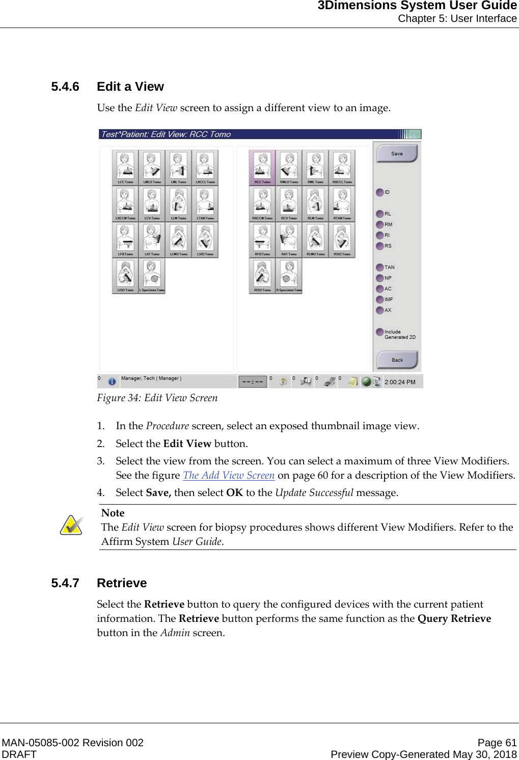 3Dimensions System User GuideChapter 5: User InterfaceMAN-05085-002 Revision 002 Page 61DRAFT Preview Copy-Generated May 30, 20185.4.6 Edit a ViewUse the Edit View screen to assign a different view to an image.  Figure 34: Edit View Screen    1. In the Procedure screen, select an exposed thumbnail image view. 2. Select the Edit View button. 3. Select the view from the screen. You can select a maximum of three View Modifiers. See the figure The Add View Screen on page 60 for a description of the View Modifiers. 4. Select Save, then select OK to the Update Successful message. Note The Edit View screen for biopsy procedures shows different View Modifiers. Refer to the Affirm System User Guide.     5.4.7 RetrieveSelect the Retrieve button to query the configured devices with the current patient information. The Retrieve button performs the same function as the Query Retrieve button in the Admin screen.  