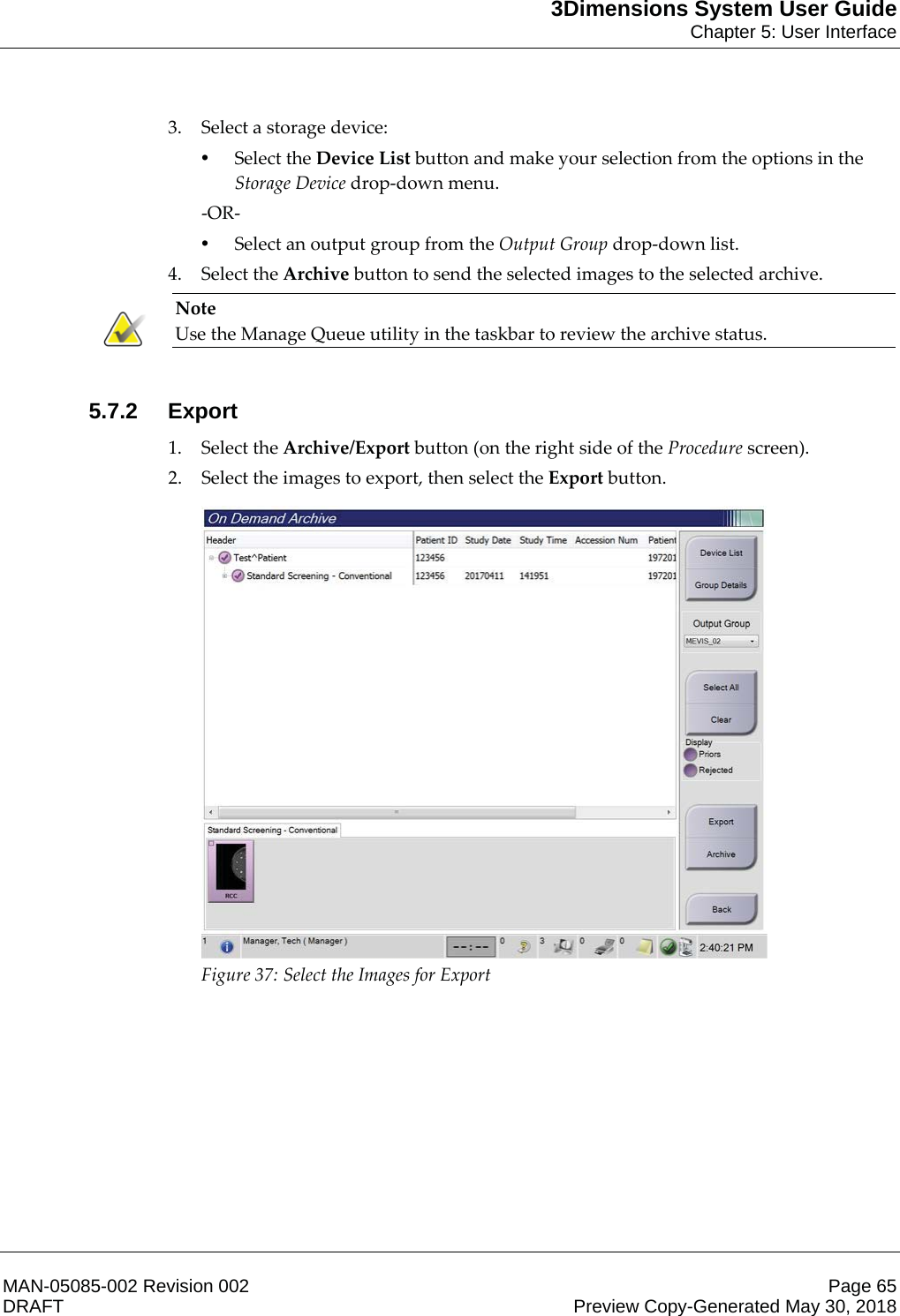 3Dimensions System User GuideChapter 5: User InterfaceMAN-05085-002 Revision 002 Page 65DRAFT Preview Copy-Generated May 30, 20183. Select a storage device: •Select the Device List button and make your selection from the options in the Storage Device drop-down menu. -OR- •Select an output group from the Output Group drop-down list. 4. Select the Archive button to send the selected images to the selected archive. Note Use the Manage Queue utility in the taskbar to review the archive status.    5.7.2 Export1. Select the Archive/Export button (on the right side of the Procedure screen). 2. Select the images to export, then select the Export button.  Figure 37: Select the Images for Export 