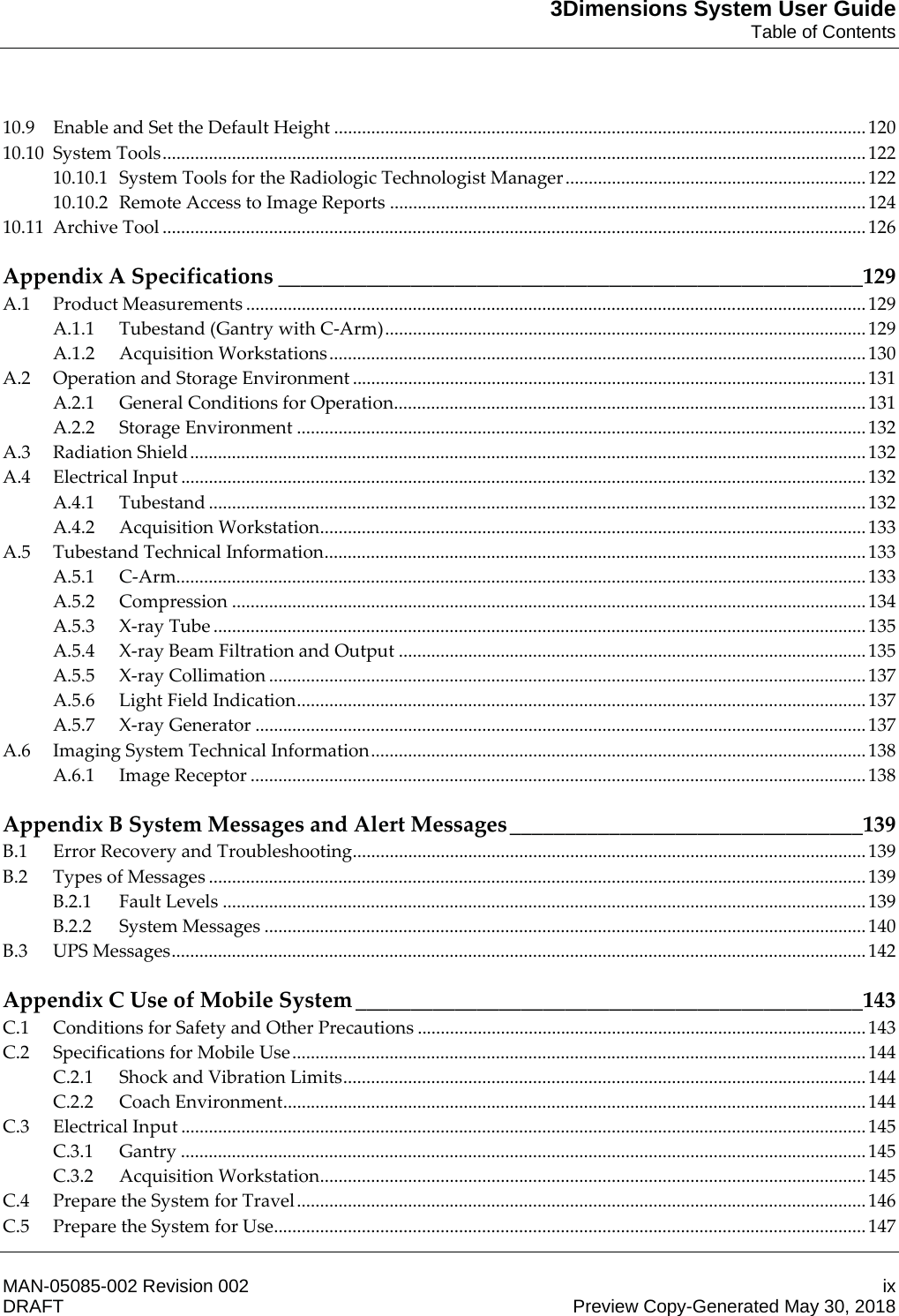 3Dimensions System User GuideTable of ContentsMAN-05085-002 Revision 002 ixDRAFT Preview Copy-Generated May 30, 201810.9 Enable and Set the Default Height ................................................................................................................... 120 10.10 System Tools ........................................................................................................................................................ 122 10.10.1 System Tools for the Radiologic Technologist Manager ................................................................. 122 10.10.2 Remote Access to Image Reports ....................................................................................................... 124 10.11 Archive Tool ........................................................................................................................................................ 126 Appendix A Specifications _____________________________________________________129 A.1 Product Measurements ...................................................................................................................................... 129 A.1.1 Tubestand (Gantry with C-Arm) ........................................................................................................ 129 A.1.2 Acquisition Workstations .................................................................................................................... 130 A.2 Operation and Storage Environment ............................................................................................................... 131 A.2.1 General Conditions for Operation ...................................................................................................... 131 A.2.2 Storage Environment ........................................................................................................................... 132 A.3 Radiation Shield .................................................................................................................................................. 132 A.4 Electrical Input .................................................................................................................................................... 132 A.4.1 Tubestand .............................................................................................................................................. 132 A.4.2 Acquisition Workstation ...................................................................................................................... 133 A.5 Tubestand Technical Information ..................................................................................................................... 133 A.5.1 C-Arm..................................................................................................................................................... 133 A.5.2 Compression ......................................................................................................................................... 134 A.5.3 X-ray Tube ............................................................................................................................................. 135 A.5.4 X-ray Beam Filtration and Output ..................................................................................................... 135 A.5.5 X-ray Collimation ................................................................................................................................. 137 A.5.6 Light Field Indication ........................................................................................................................... 137 A.5.7 X-ray Generator .................................................................................................................................... 137 A.6 Imaging System Technical Information ........................................................................................................... 138 A.6.1 Image Receptor ..................................................................................................................................... 138 Appendix B System Messages and Alert Messages ________________________________139 B.1 Error Recovery and Troubleshooting ............................................................................................................... 139 B.2 Types of Messages .............................................................................................................................................. 139 B.2.1 Fault Levels ........................................................................................................................................... 139 B.2.2 System Messages .................................................................................................................................. 140 B.3 UPS Messages ...................................................................................................................................................... 142 Appendix C Use of Mobile System ______________________________________________143 C.1 Conditions for Safety and Other Precautions ................................................................................................. 143 C.2 Specifications for Mobile Use ............................................................................................................................ 144 C.2.1 Shock and Vibration Limits ................................................................................................................. 144 C.2.2 Coach Environment .............................................................................................................................. 144 C.3 Electrical Input .................................................................................................................................................... 145 C.3.1 Gantry .................................................................................................................................................... 145 C.3.2 Acquisition Workstation ...................................................................................................................... 145 C.4 Prepare the System for Travel ........................................................................................................................... 146 C.5 Prepare the System for Use ................................................................................................................................ 147 