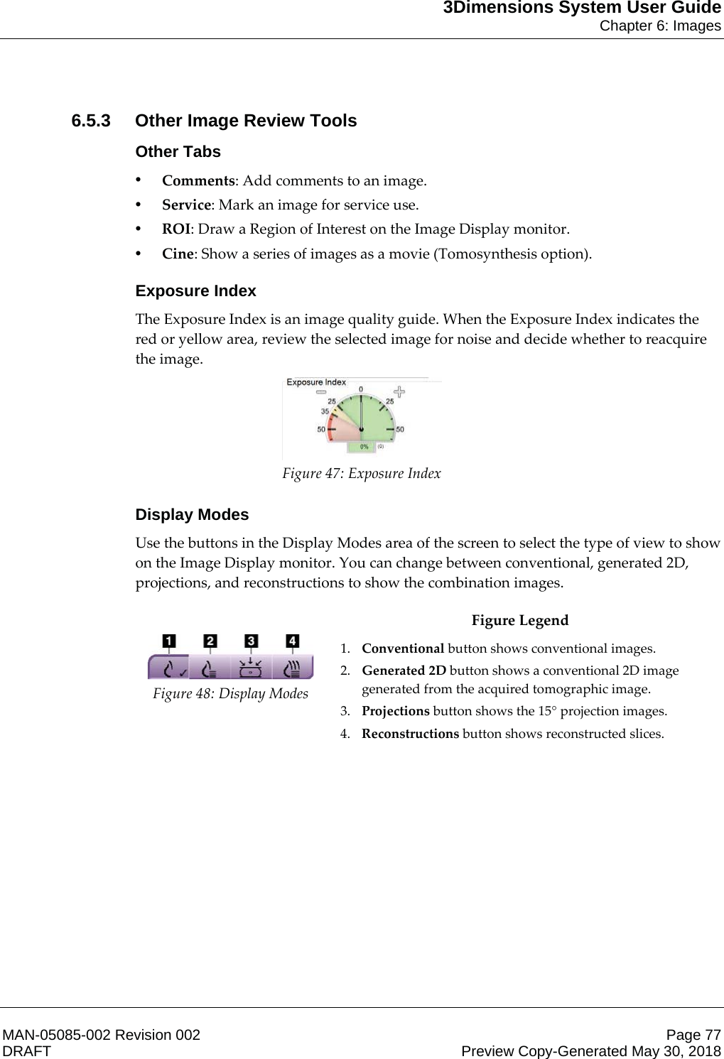 3Dimensions System User GuideChapter 6: ImagesMAN-05085-002 Revision 002 Page 77DRAFT Preview Copy-Generated May 30, 20186.5.3 Other Image Review ToolsOther Tabs•Comments: Add comments to an image. •Service: Mark an image for service use. •ROI: Draw a Region of Interest on the Image Display monitor. •Cine: Show a series of images as a movie (Tomosynthesis option). Exposure IndexThe Exposure Index is an image quality guide. When the Exposure Index indicates the red or yellow area, review the selected image for noise and decide whether to reacquire the image. Figure 47: Exposure Index Display ModesUse the buttons in the Display Modes area of the screen to select the type of view to show on the Image Display monitor. You can change between conventional, generated 2D, projections, and reconstructions to show the combination images.   Figure 48: Display Modes Figure Legend 1. Conventional button shows conventional images. 2. Generated 2D button shows a conventional 2D image generated from the acquired tomographic image. 3. Projections button shows the 15° projection images. 4. Reconstructions button shows reconstructed slices.  