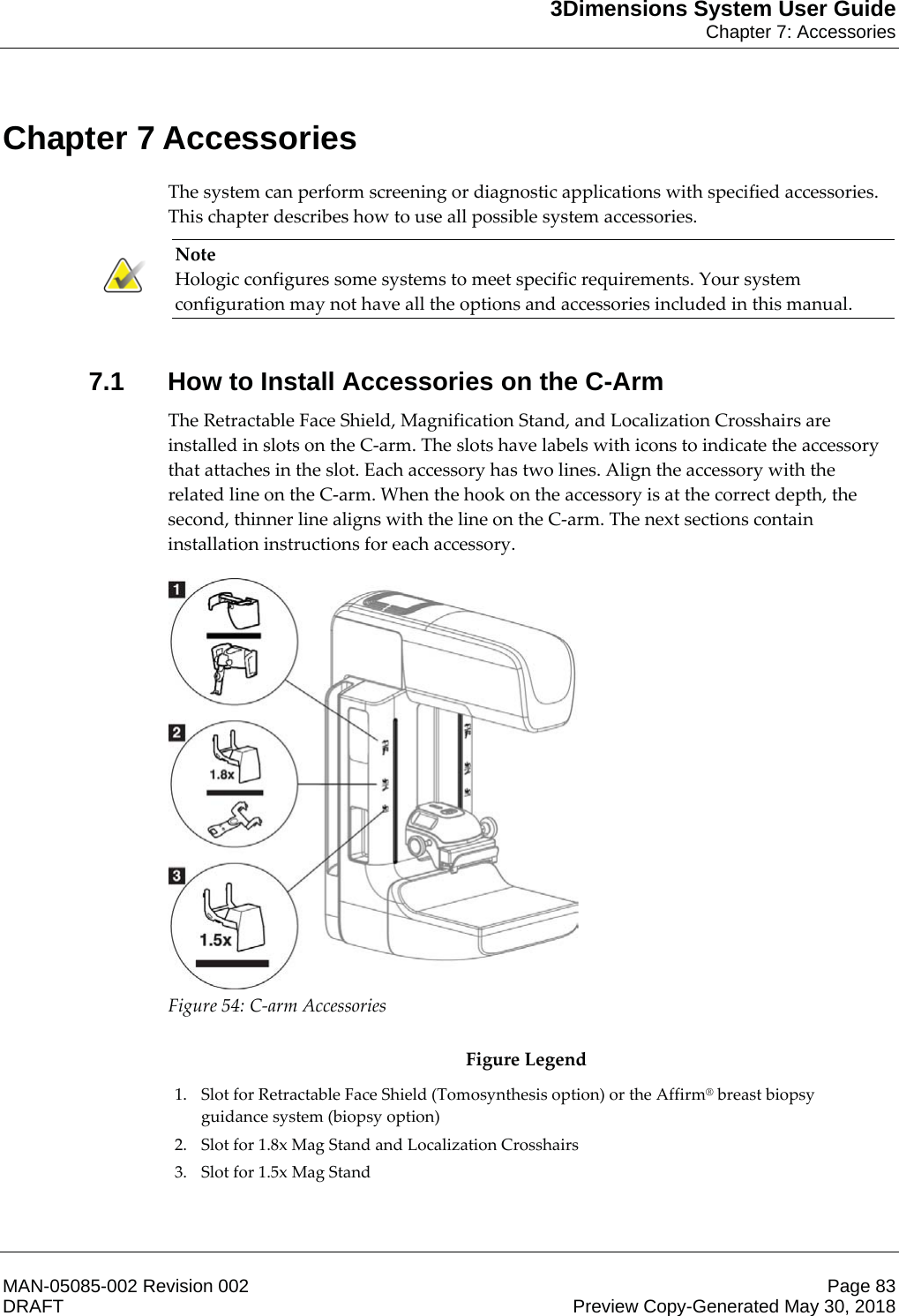 3Dimensions System User GuideChapter 7: AccessoriesMAN-05085-002 Revision 002 Page 83DRAFT Preview Copy-Generated May 30, 20187: AccessoriesThe system can perform screening or diagnostic applications with specified accessories. This chapter describes how to use all possible system accessories. Note Hologic configures some systems to meet specific requirements. Your system configuration may not have all the options and accessories included in this manual.    7.1 How to Install Accessories on the C-ArmThe Retractable Face Shield, Magnification Stand, and Localization Crosshairs are installed in slots on the C-arm. The slots have labels with icons to indicate the accessory that attaches in the slot. Each accessory has two lines. Align the accessory with the related line on the C-arm. When the hook on the accessory is at the correct depth, the second, thinner line aligns with the line on the C-arm. The next sections contain installation instructions for each accessory.  Figure 54: C-arm Accessories  Figure Legend 1. Slot for Retractable Face Shield (Tomosynthesis option) or the Affirm® breast biopsy guidance system (biopsy option) 2. Slot for 1.8x Mag Stand and Localization Crosshairs 3. Slot for 1.5x Mag Stand Chapter 7