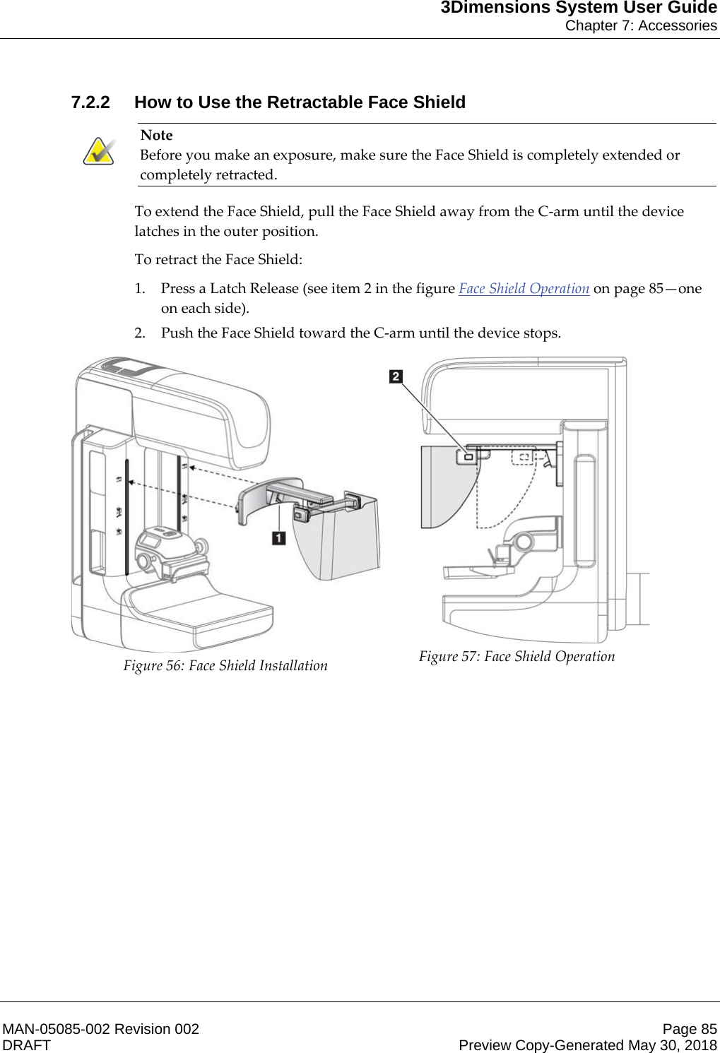 3Dimensions System User GuideChapter 7: AccessoriesMAN-05085-002 Revision 002 Page 85DRAFT Preview Copy-Generated May 30, 20187.2.2 How to Use the Retractable Face ShieldNote Before you make an exposure, make sure the Face Shield is completely extended or completely retracted. To extend the Face Shield, pull the Face Shield away from the C-arm until the device latches in the outer position. To retract the Face Shield: 1. Press a Latch Release (see item 2 in the figure Face Shield Operation on page 85—one on each side). 2. Push the Face Shield toward the C-arm until the device stops.  Figure 56: Face Shield Installation  Figure 57: Face Shield Operation    