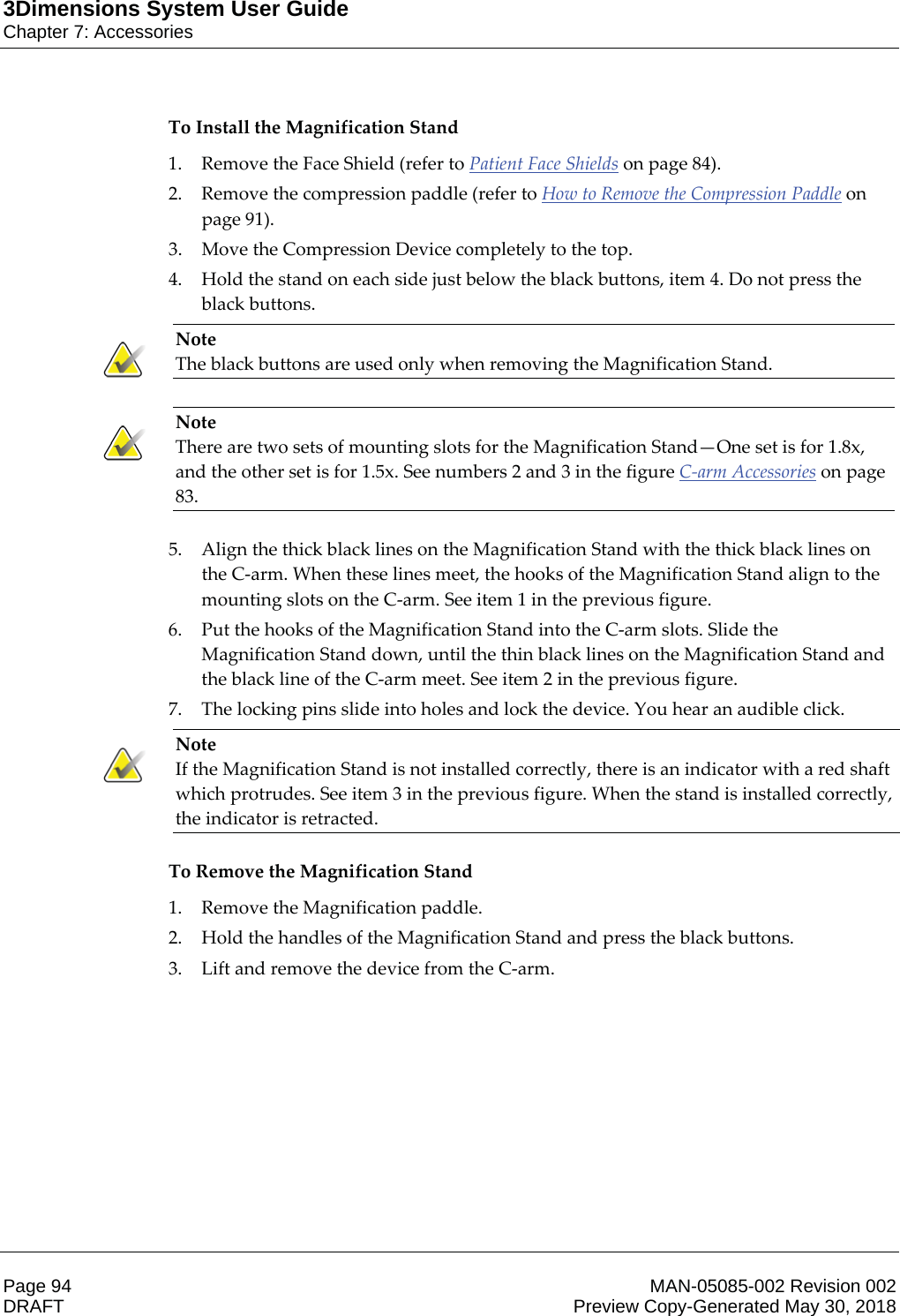 3Dimensions System User GuideChapter 7: AccessoriesPage 94 MAN-05085-002 Revision 002  DRAFT Preview Copy-Generated May 30, 2018To Install the Magnification Stand 1. Remove the Face Shield (refer to Patient Face Shields on page 84). 2. Remove the compression paddle (refer to How to Remove the Compression Paddle on page 91). 3. Move the Compression Device completely to the top. 4. Hold the stand on each side just below the black buttons, item 4. Do not press the black buttons. Note The black buttons are used only when removing the Magnification Stand.    Note There are two sets of mounting slots for the Magnification Stand—One set is for 1.8x, and the other set is for 1.5x. See numbers 2 and 3 in the figure C-arm Accessories on page 83.    5. Align the thick black lines on the Magnification Stand with the thick black lines on the C-arm. When these lines meet, the hooks of the Magnification Stand align to the mounting slots on the C-arm. See item 1 in the previous figure. 6. Put the hooks of the Magnification Stand into the C-arm slots. Slide the Magnification Stand down, until the thin black lines on the Magnification Stand and the black line of the C-arm meet. See item 2 in the previous figure. 7. The locking pins slide into holes and lock the device. You hear an audible click. Note If the Magnification Stand is not installed correctly, there is an indicator with a red shaft which protrudes. See item 3 in the previous figure. When the stand is installed correctly, the indicator is retracted.    To Remove the Magnification Stand 1. Remove the Magnification paddle. 2. Hold the handles of the Magnification Stand and press the black buttons. 3. Lift and remove the device from the C-arm. 