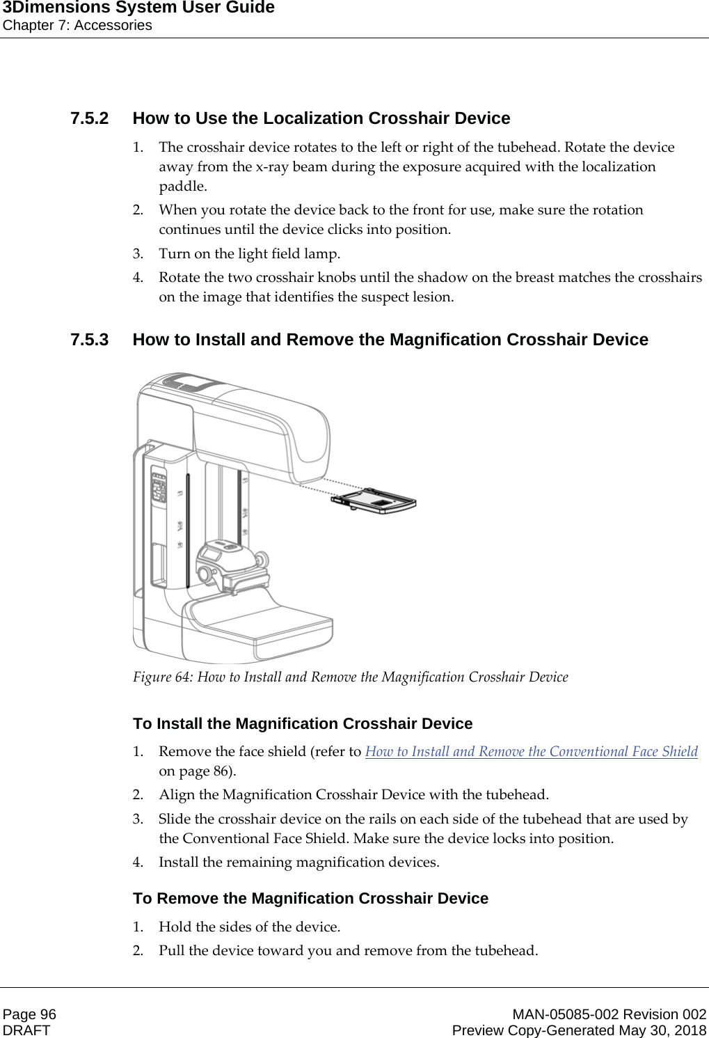 3Dimensions System User GuideChapter 7: AccessoriesPage 96 MAN-05085-002 Revision 002  DRAFT Preview Copy-Generated May 30, 20187.5.2 How to Use the Localization Crosshair Device1. The crosshair device rotates to the left or right of the tubehead. Rotate the device away from the x-ray beam during the exposure acquired with the localization paddle. 2. When you rotate the device back to the front for use, make sure the rotation continues until the device clicks into position. 3. Turn on the light field lamp. 4. Rotate the two crosshair knobs until the shadow on the breast matches the crosshairs on the image that identifies the suspect lesion. 7.5.3 How to Install and Remove the Magnification Crosshair Device  Figure 64: How to Install and Remove the Magnification Crosshair Device    To Install the Magnification Crosshair Device1. Remove the face shield (refer to How to Install and Remove the Conventional Face Shield on page 86). 2. Align the Magnification Crosshair Device with the tubehead. 3. Slide the crosshair device on the rails on each side of the tubehead that are used by the Conventional Face Shield. Make sure the device locks into position. 4. Install the remaining magnification devices. To Remove the Magnification Crosshair Device1. Hold the sides of the device. 2. Pull the device toward you and remove from the tubehead. 