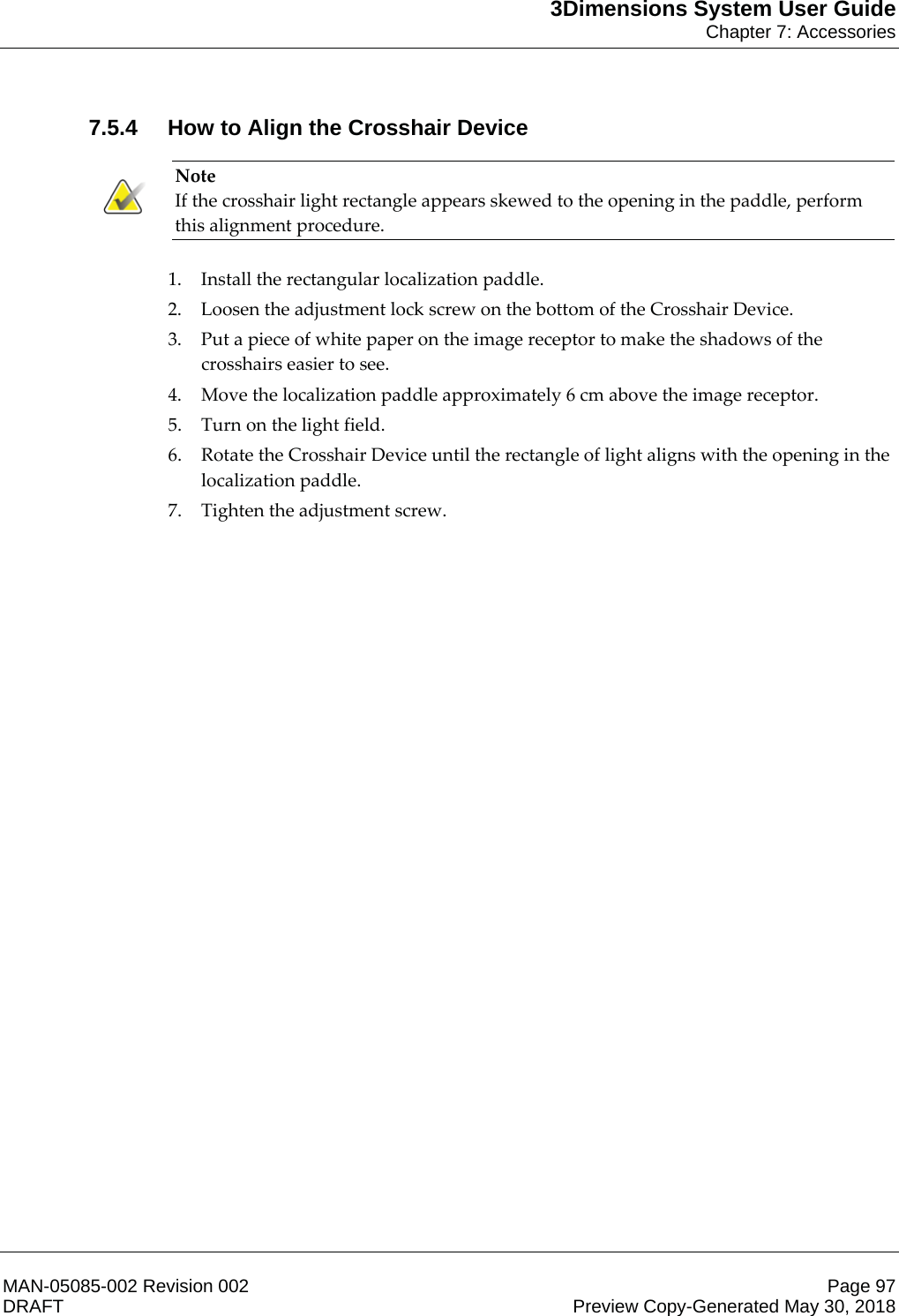 3Dimensions System User GuideChapter 7: AccessoriesMAN-05085-002 Revision 002 Page 97DRAFT Preview Copy-Generated May 30, 20187.5.4 How to Align the Crosshair Device Note If the crosshair light rectangle appears skewed to the opening in the paddle, perform this alignment procedure.    1. Install the rectangular localization paddle. 2. Loosen the adjustment lock screw on the bottom of the Crosshair Device. 3. Put a piece of white paper on the image receptor to make the shadows of the crosshairs easier to see. 4. Move the localization paddle approximately 6 cm above the image receptor. 5. Turn on the light field. 6. Rotate the Crosshair Device until the rectangle of light aligns with the opening in the localization paddle. 7. Tighten the adjustment screw. 