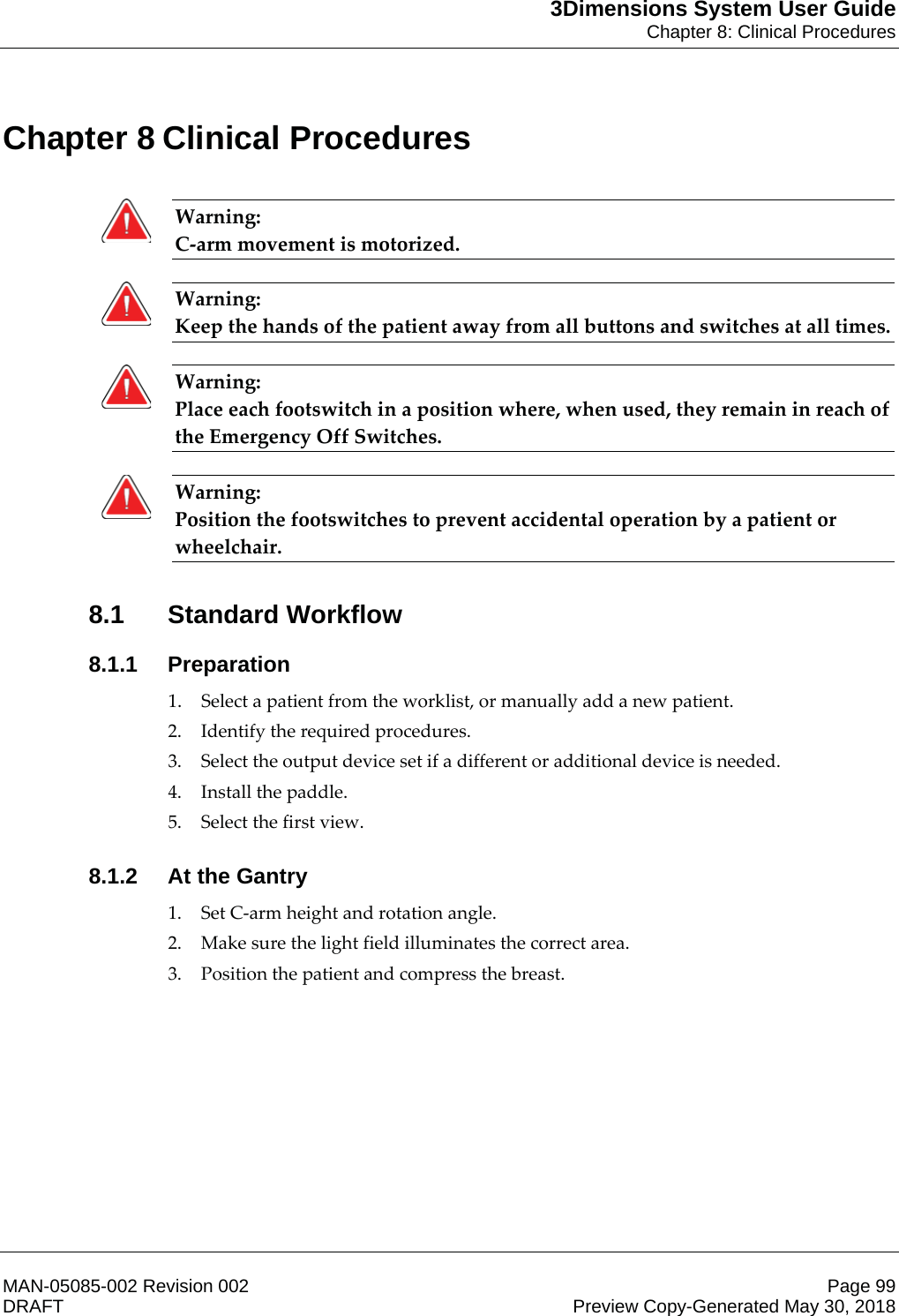 3Dimensions System User GuideChapter 8: Clinical ProceduresMAN-05085-002 Revision 002 Page 99DRAFT Preview Copy-Generated May 30, 20188: Clinical Procedures Warning: C-arm movement is motorized.      Warning: Keep the hands of the patient away from all buttons and switches at all times.    Warning: Place each footswitch in a position where, when used, they remain in reach of the Emergency Off Switches.    Warning: Position the footswitches to prevent accidental operation by a patient or wheelchair.    8.1 Standard Workflow8.1.1 Preparation1. Select a patient from the worklist, or manually add a new patient. 2. Identify the required procedures. 3. Select the output device set if a different or additional device is needed. 4. Install the paddle. 5. Select the first view. 8.1.2 At the Gantry1. Set C-arm height and rotation angle. 2. Make sure the light field illuminates the correct area. 3. Position the patient and compress the breast. Chapter 8