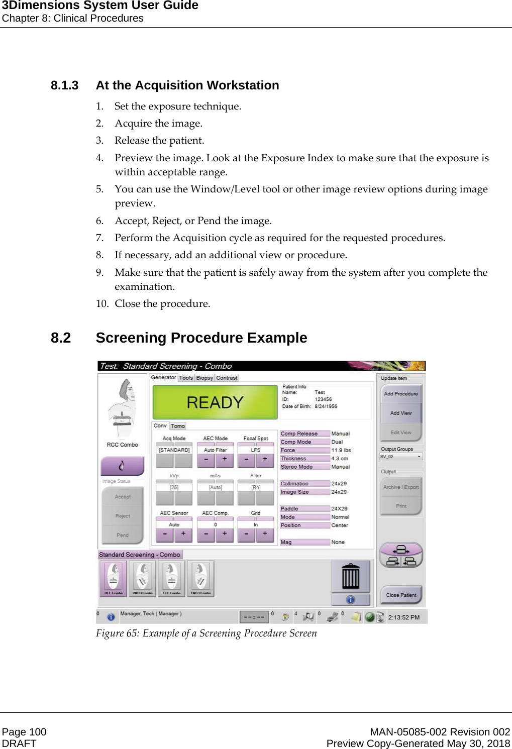 3Dimensions System User GuideChapter 8: Clinical ProceduresPage 100 MAN-05085-002 Revision 002  DRAFT Preview Copy-Generated May 30, 20188.1.3 At the Acquisition Workstation1. Set the exposure technique. 2. Acquire the image. 3. Release the patient. 4. Preview the image. Look at the Exposure Index to make sure that the exposure is within acceptable range. 5. You can use the Window/Level tool or other image review options during image preview. 6. Accept, Reject, or Pend the image. 7. Perform the Acquisition cycle as required for the requested procedures. 8. If necessary, add an additional view or procedure. 9. Make sure that the patient is safely away from the system after you complete the examination. 10. Close the procedure. 8.2 Screening Procedure Example Figure 65: Example of a Screening Procedure Screen  