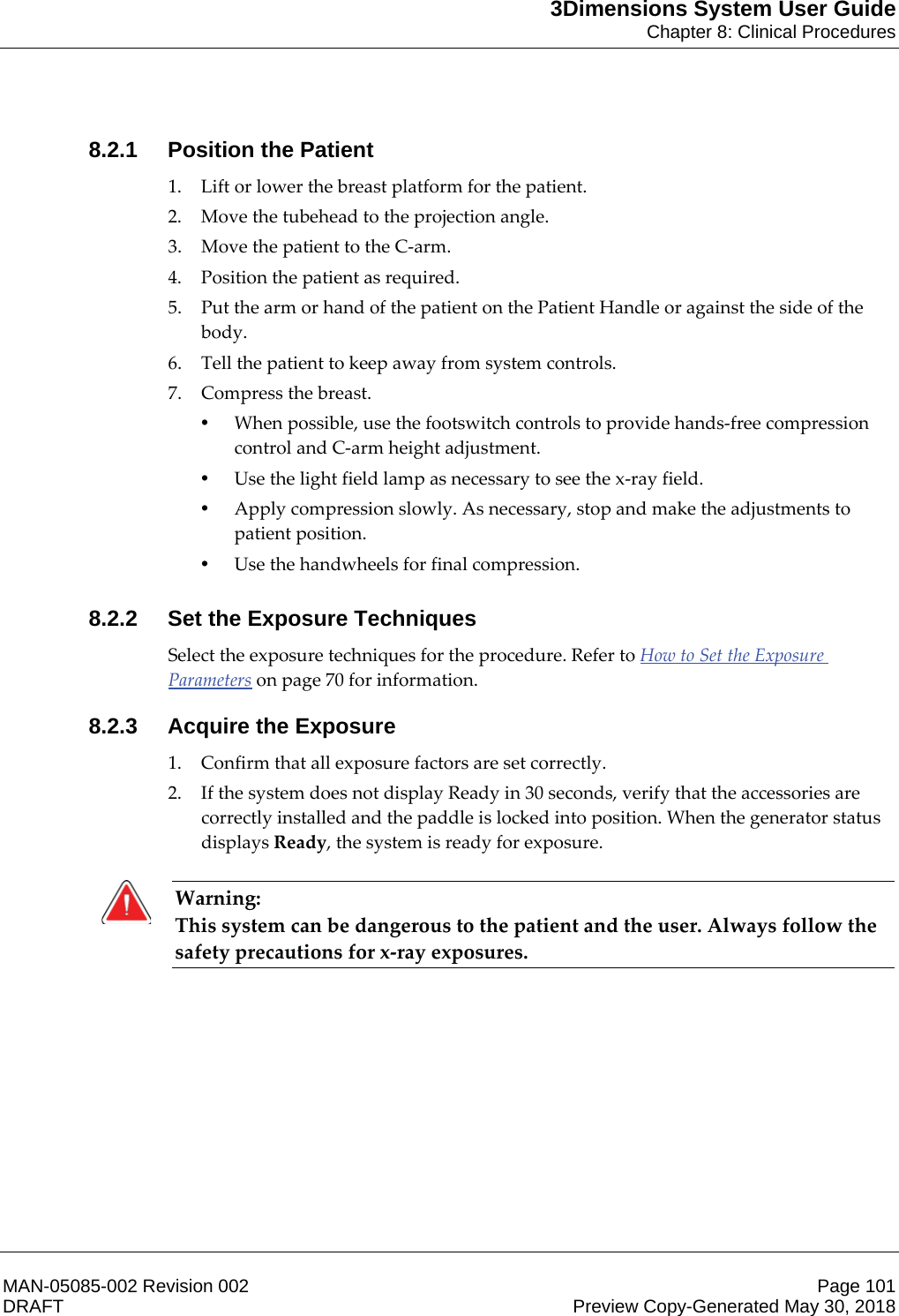 3Dimensions System User GuideChapter 8: Clinical ProceduresMAN-05085-002 Revision 002 Page 101DRAFT Preview Copy-Generated May 30, 20188.2.1 Position the Patient1. Lift or lower the breast platform for the patient. 2. Move the tubehead to the projection angle. 3. Move the patient to the C-arm. 4. Position the patient as required. 5. Put the arm or hand of the patient on the Patient Handle or against the side of the body. 6. Tell the patient to keep away from system controls. 7. Compress the breast. •When possible, use the footswitch controls to provide hands-free compression control and C-arm height adjustment. •Use the light field lamp as necessary to see the x-ray field.  •Apply compression slowly. As necessary, stop and make the adjustments to patient position. •Use the handwheels for final compression. 8.2.2 Set the Exposure TechniquesSelect the exposure techniques for the procedure. Refer to How to Set the Exposure Parameters on page 70 for information. 8.2.3 Acquire the Exposure1. Confirm that all exposure factors are set correctly. 2. If the system does not display Ready in 30 seconds, verify that the accessories are correctly installed and the paddle is locked into position. When the generator status displays Ready, the system is ready for exposure.     Warning: This system can be dangerous to the patient and the user. Always follow the safety precautions for x-ray exposures.    