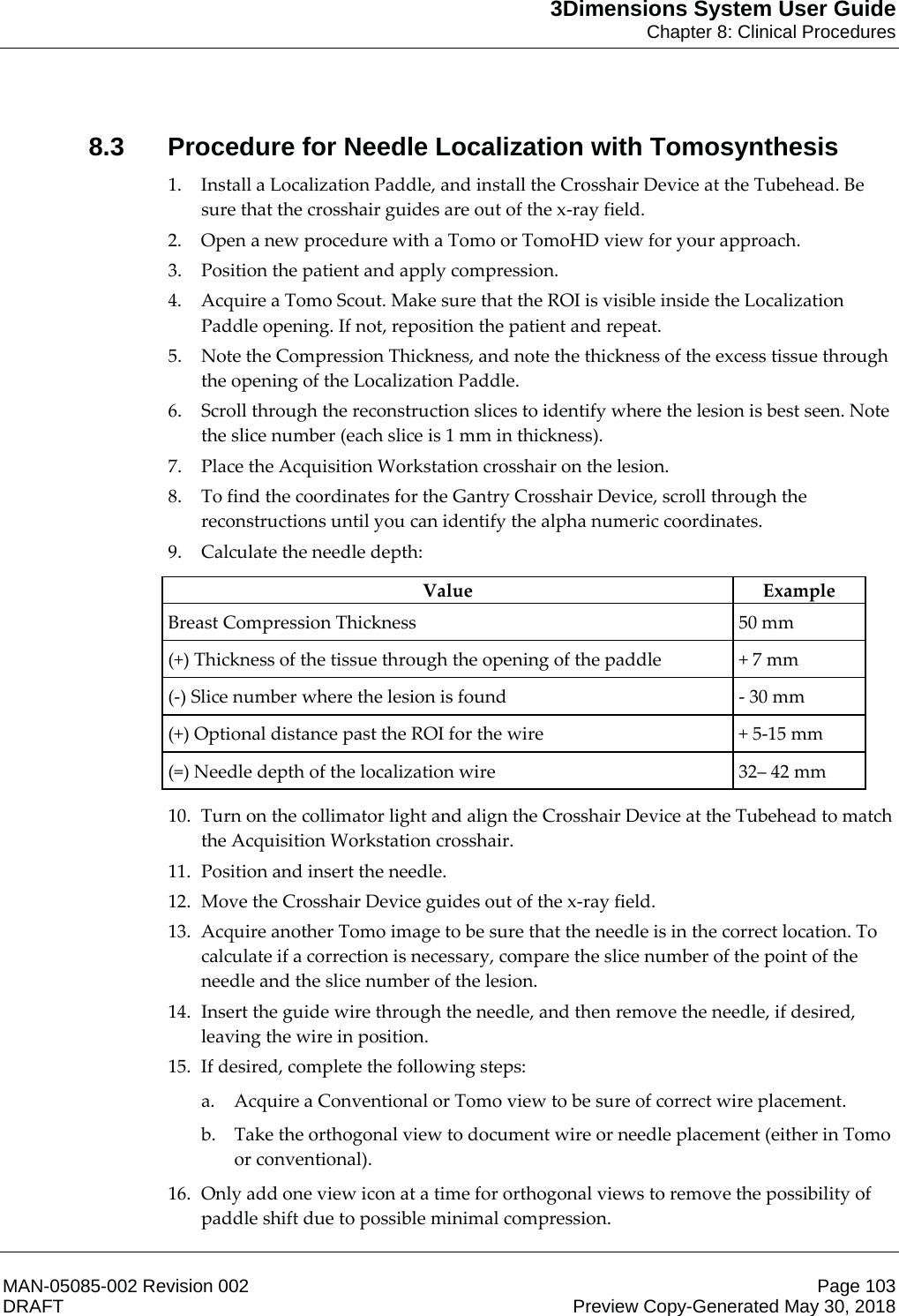 3Dimensions System User GuideChapter 8: Clinical ProceduresMAN-05085-002 Revision 002 Page 103DRAFT Preview Copy-Generated May 30, 20188.3 Procedure for Needle Localization with Tomosynthesis1. Install a Localization Paddle, and install the Crosshair Device at the Tubehead. Be sure that the crosshair guides are out of the x-ray field. 2. Open a new procedure with a Tomo or TomoHD view for your approach. 3. Position the patient and apply compression. 4. Acquire a Tomo Scout. Make sure that the ROI is visible inside the Localization Paddle opening. If not, reposition the patient and repeat. 5. Note the Compression Thickness, and note the thickness of the excess tissue through the opening of the Localization Paddle. 6. Scroll through the reconstruction slices to identify where the lesion is best seen. Note the slice number (each slice is 1 mm in thickness). 7. Place the Acquisition Workstation crosshair on the lesion. 8. To find the coordinates for the Gantry Crosshair Device, scroll through the reconstructions until you can identify the alpha numeric coordinates. 9. Calculate the needle depth:  Value Example Breast Compression Thickness  50 mm (+) Thickness of the tissue through the opening of the paddle  + 7 mm (-) Slice number where the lesion is found  - 30 mm (+) Optional distance past the ROI for the wire  + 5-15 mm (=) Needle depth of the localization wire  32– 42 mm  10. Turn on the collimator light and align the Crosshair Device at the Tubehead to match the Acquisition Workstation crosshair. 11. Position and insert the needle. 12. Move the Crosshair Device guides out of the x-ray field. 13. Acquire another Tomo image to be sure that the needle is in the correct location. To calculate if a correction is necessary, compare the slice number of the point of the needle and the slice number of the lesion. 14. Insert the guide wire through the needle, and then remove the needle, if desired,  leaving the wire in position. 15. If desired, complete the following steps: a. Acquire a Conventional or Tomo view to be sure of correct wire placement. b. Take the orthogonal view to document wire or needle placement (either in Tomo or conventional). 16. Only add one view icon at a time for orthogonal views to remove the possibility of paddle shift due to possible minimal compression. 