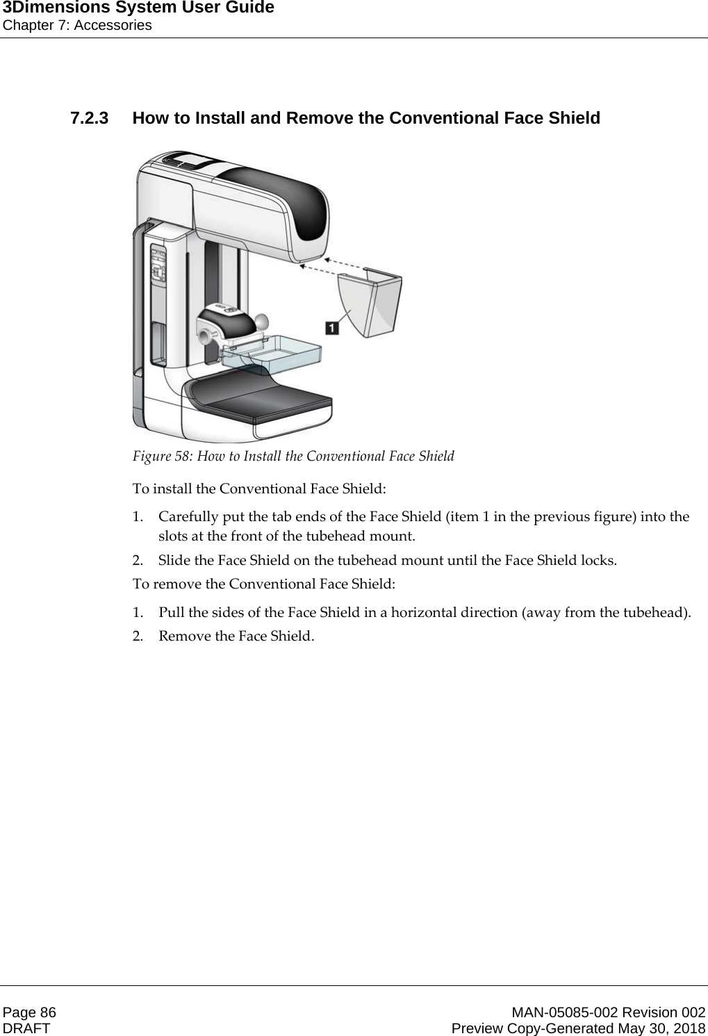 3Dimensions System User GuideChapter 7: AccessoriesPage 86 MAN-05085-002 Revision 002  DRAFT Preview Copy-Generated May 30, 20187.2.3 How to Install and Remove the Conventional Face Shield  Figure 58: How to Install the Conventional Face Shield To install the Conventional Face Shield: 1. Carefully put the tab ends of the Face Shield (item 1 in the previous figure) into the slots at the front of the tubehead mount. 2. Slide the Face Shield on the tubehead mount until the Face Shield locks. To remove the Conventional Face Shield:  1. Pull the sides of the Face Shield in a horizontal direction (away from the tubehead). 2. Remove the Face Shield. 