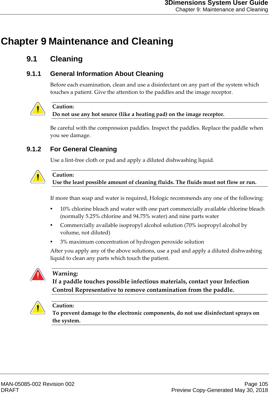 3Dimensions System User GuideChapter 9: Maintenance and CleaningMAN-05085-002 Revision 002 Page 105DRAFT Preview Copy-Generated May 30, 20189: Maintenance and Cleaning9.1 Cleaning9.1.1 General Information About CleaningBefore each examination, clean and use a disinfectant on any part of the system which touches a patient. Give the attention to the paddles and the image receptor. Caution: Do not use any hot source (like a heating pad) on the image receptor. Be careful with the compression paddles. Inspect the paddles. Replace the paddle when you see damage. 9.1.2 For General CleaningUse a lint-free cloth or pad and apply a diluted dishwashing liquid. Caution: Use the least possible amount of cleaning fluids. The fluids must not flow or run.    If more than soap and water is required, Hologic recommends any one of the following: •10% chlorine bleach and water with one part commercially available chlorine bleach (normally 5.25% chlorine and 94.75% water) and nine parts water •Commercially available isopropyl alcohol solution (70% isopropyl alcohol by volume, not diluted) •3% maximum concentration of hydrogen peroxide solution After you apply any of the above solutions, use a pad and apply a diluted dishwashing liquid to clean any parts which touch the patient. Warning: If a paddle touches possible infectious materials, contact your Infection Control Representative to remove contamination from the paddle.    Caution: To prevent damage to the electronic components, do not use disinfectant sprays on the system.    Chapter 9