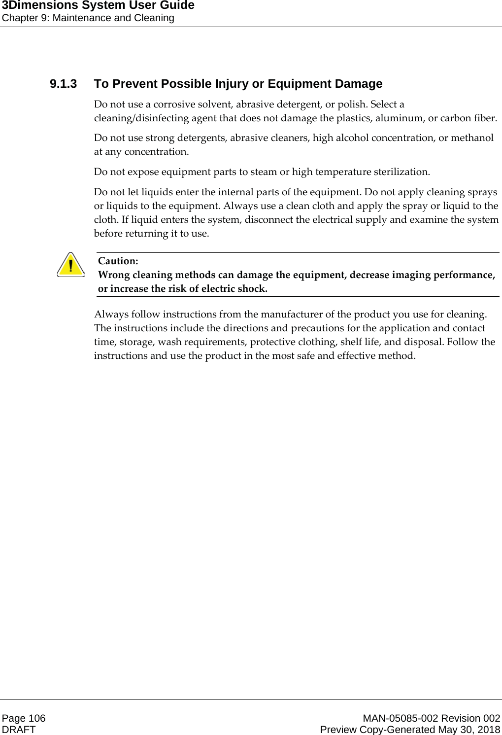 3Dimensions System User GuideChapter 9: Maintenance and CleaningPage 106 MAN-05085-002 Revision 002  DRAFT Preview Copy-Generated May 30, 20189.1.3 To Prevent Possible Injury or Equipment DamageDo not use a corrosive solvent, abrasive detergent, or polish. Select a cleaning/disinfecting agent that does not damage the plastics, aluminum, or carbon fiber. Do not use strong detergents, abrasive cleaners, high alcohol concentration, or methanol at any concentration.  Do not expose equipment parts to steam or high temperature sterilization. Do not let liquids enter the internal parts of the equipment. Do not apply cleaning sprays or liquids to the equipment. Always use a clean cloth and apply the spray or liquid to the cloth. If liquid enters the system, disconnect the electrical supply and examine the system before returning it to use. Caution: Wrong cleaning methods can damage the equipment, decrease imaging performance, or increase the risk of electric shock. Always follow instructions from the manufacturer of the product you use for cleaning. The instructions include the directions and precautions for the application and contact time, storage, wash requirements, protective clothing, shelf life, and disposal. Follow the instructions and use the product in the most safe and effective method. 