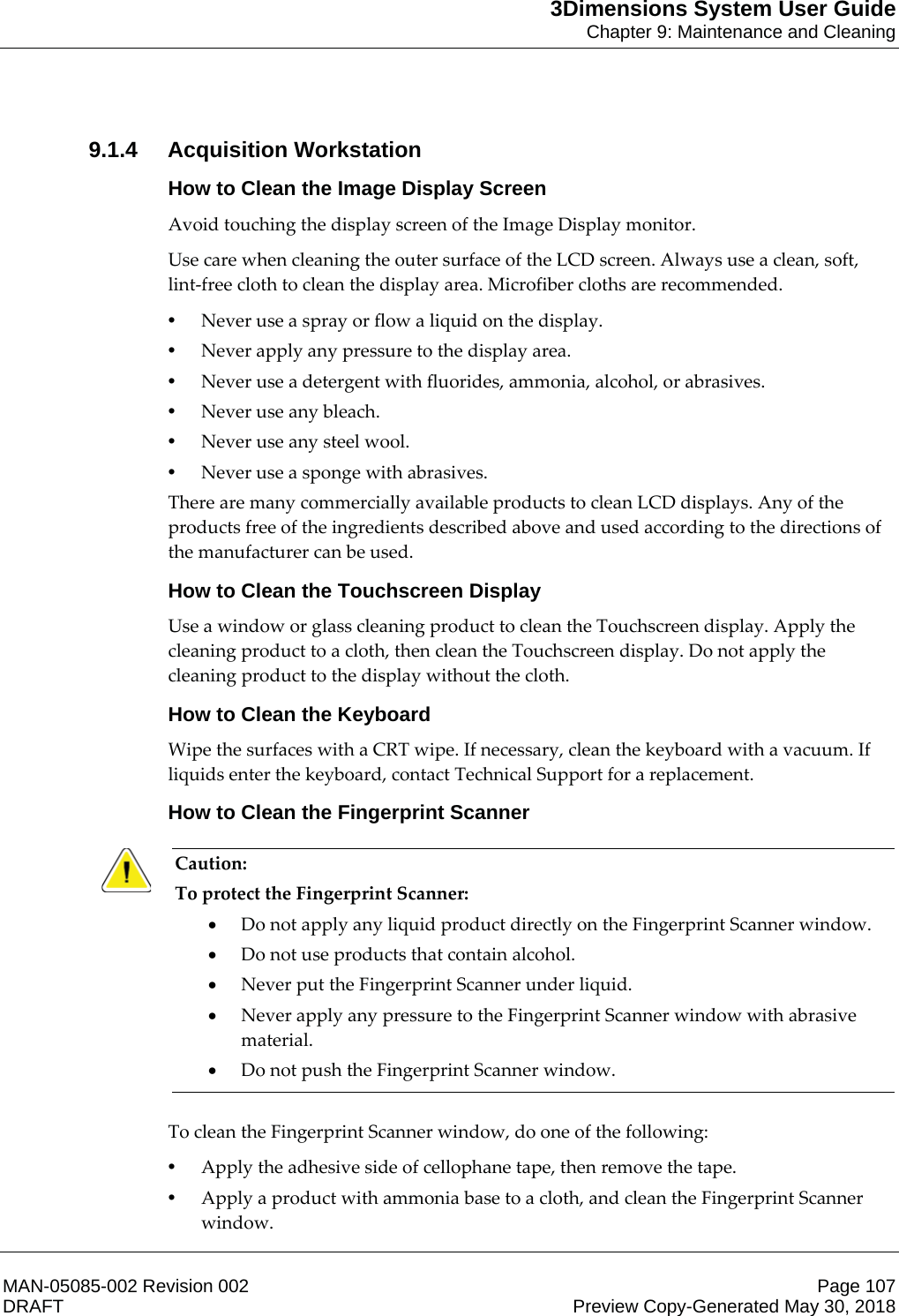 3Dimensions System User GuideChapter 9: Maintenance and CleaningMAN-05085-002 Revision 002 Page 107DRAFT Preview Copy-Generated May 30, 20189.1.4 Acquisition WorkstationHow to Clean the Image Display ScreenAvoid touching the display screen of the Image Display monitor. Use care when cleaning the outer surface of the LCD screen. Always use a clean, soft, lint-free cloth to clean the display area. Microfiber cloths are recommended. •Never use a spray or flow a liquid on the display. •Never apply any pressure to the display area. •Never use a detergent with fluorides, ammonia, alcohol, or abrasives. •Never use any bleach. •Never use any steel wool. •Never use a sponge with abrasives. There are many commercially available products to clean LCD displays. Any of the products free of the ingredients described above and used according to the directions of the manufacturer can be used. How to Clean the Touchscreen DisplayUse a window or glass cleaning product to clean the Touchscreen display. Apply the cleaning product to a cloth, then clean the Touchscreen display. Do not apply the cleaning product to the display without the cloth. How to Clean the KeyboardWipe the surfaces with a CRT wipe. If necessary, clean the keyboard with a vacuum. If liquids enter the keyboard, contact Technical Support for a replacement. How to Clean the Fingerprint ScannerCaution: To protect the Fingerprint Scanner: xDo not apply any liquid product directly on the Fingerprint Scanner window. xDo not use products that contain alcohol. xNever put the Fingerprint Scanner under liquid. xNever apply any pressure to the Fingerprint Scanner window with abrasive material. xDo not push the Fingerprint Scanner window.     To clean the Fingerprint Scanner window, do one of the following: •Apply the adhesive side of cellophane tape, then remove the tape. •Apply a product with ammonia base to a cloth, and clean the Fingerprint Scanner window. 