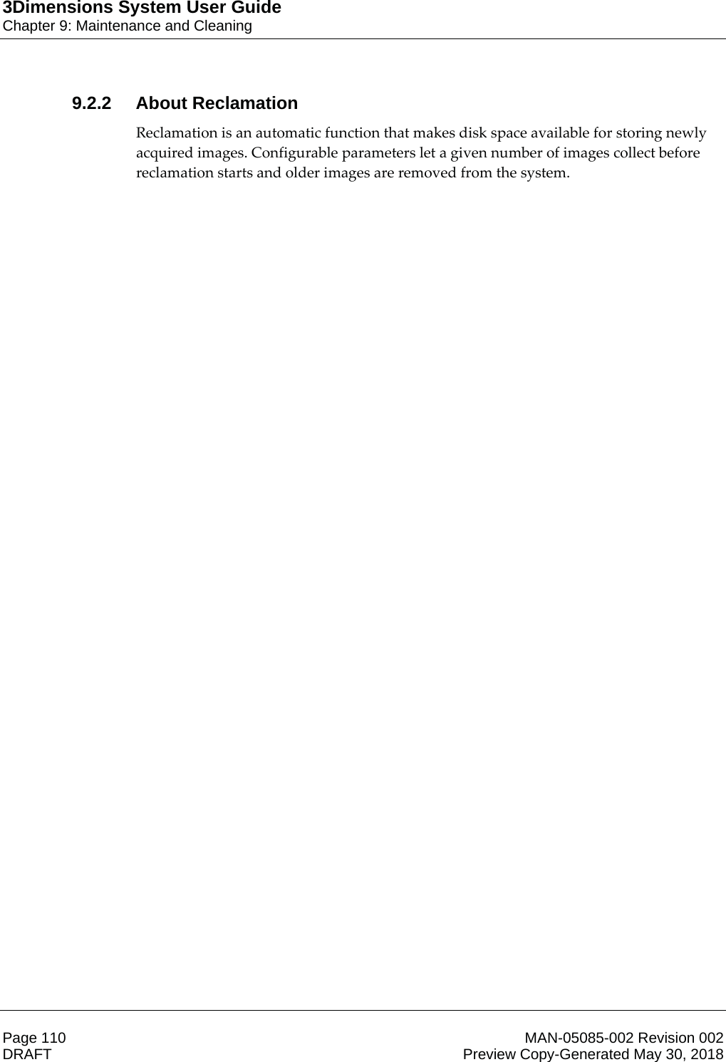 3Dimensions System User GuideChapter 9: Maintenance and CleaningPage 110 MAN-05085-002 Revision 002  DRAFT Preview Copy-Generated May 30, 20189.2.2 About ReclamationReclamation is an automatic function that makes disk space available for storing newly acquired images. Configurable parameters let a given number of images collect before reclamation starts and older images are removed from the system. 