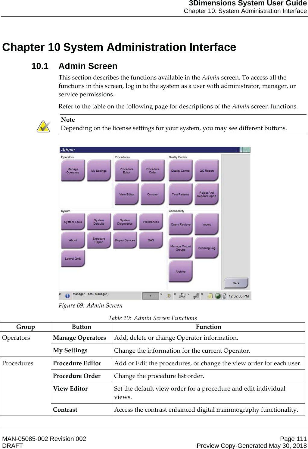 3Dimensions System User GuideChapter 10: System Administration InterfaceMAN-05085-002 Revision 002 Page 111DRAFT Preview Copy-Generated May 30, 201810: System Administration Interface10.1 Admin ScreenThis section describes the functions available in the Admin screen. To access all the functions in this screen, log in to the system as a user with administrator, manager, or service permissions. Refer to the table on the following page for descriptions of the Admin screen functions. Note Depending on the license settings for your system, you may see different buttons.    Figure 69: Admin Screen Table 20: Admin Screen Functions Group Button  Function Operators  Manage Operators Add, delete or change Operator information. My Settings Change the information for the current Operator. Procedures  Procedure Editor Add or Edit the procedures, or change the view order for each user. Procedure Order Change the procedure list order. View Editor Set the default view order for a procedure and edit individual views. Contrast Access the contrast enhanced digital mammography functionality. Chapter 10