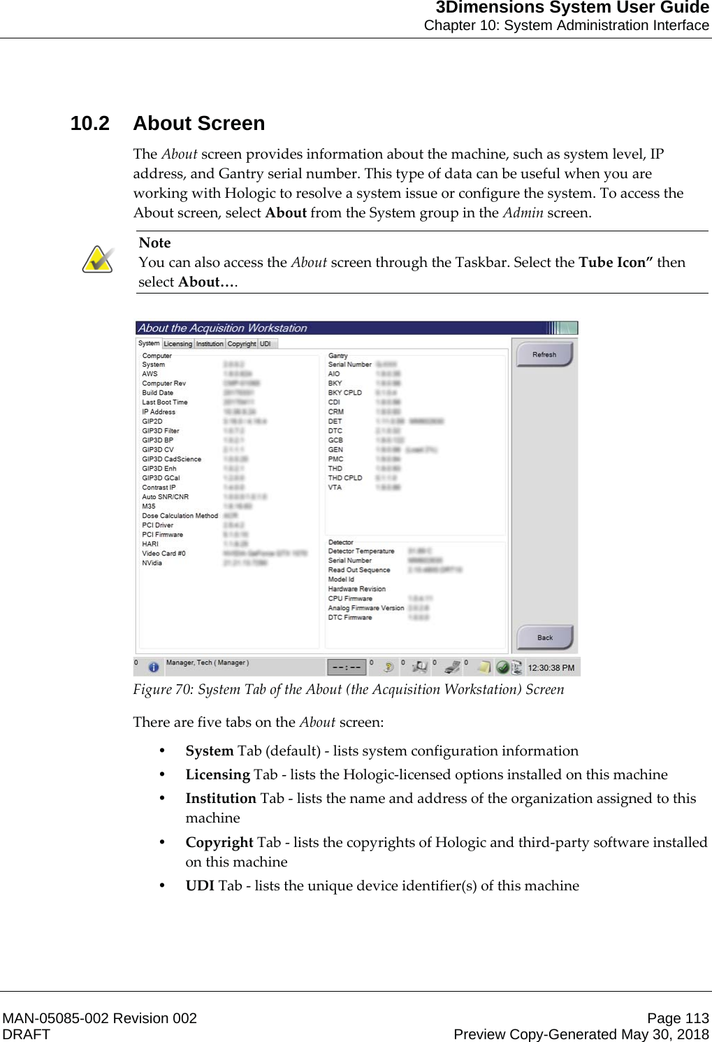 3Dimensions System User GuideChapter 10: System Administration InterfaceMAN-05085-002 Revision 002 Page 113DRAFT Preview Copy-Generated May 30, 201810.2 About ScreenThe About screen provides information about the machine, such as system level, IP address, and Gantry serial number. This type of data can be useful when you are working with Hologic to resolve a system issue or configure the system. To access the About screen, select About from the System group in the Admin screen. Note You can also access the About screen through the Taskbar. Select the Tube Icon” then select About….     Figure 70: System Tab of the About (the Acquisition Workstation) Screen There are five tabs on the About screen: •System Tab (default) - lists system configuration information •Licensing Tab - lists the Hologic-licensed options installed on this machine •Institution Tab - lists the name and address of the organization assigned to this machine •Copyright Tab - lists the copyrights of Hologic and third-party software installed on this machine •UDI Tab - lists the unique device identifier(s) of this machine 