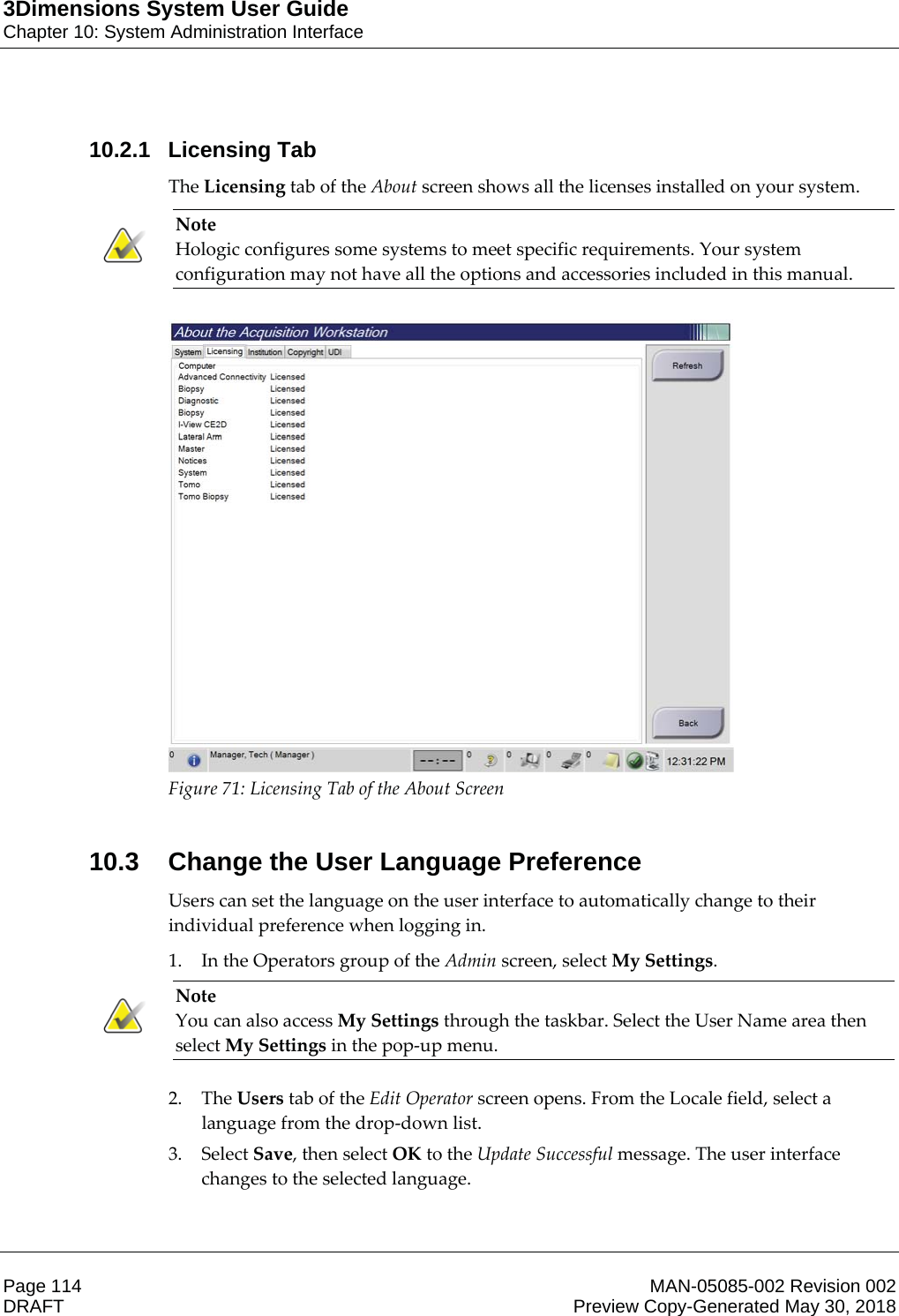 3Dimensions System User GuideChapter 10: System Administration InterfacePage 114 MAN-05085-002 Revision 002  DRAFT Preview Copy-Generated May 30, 201810.2.1 Licensing TabThe Licensing tab of the About screen shows all the licenses installed on your system. Note Hologic configures some systems to meet specific requirements. Your system configuration may not have all the options and accessories included in this manual.     Figure 71: Licensing Tab of the About Screen    10.3 Change the User Language PreferenceUsers can set the language on the user interface to automatically change to their individual preference when logging in. 1. In the Operators group of the Admin screen, select My Settings. Note You can also access My Settings through the taskbar. Select the User Name area then select My Settings in the pop-up menu.    2. The Users tab of the Edit Operator screen opens. From the Locale field, select a language from the drop-down list. 3. Select Save, then select OK to the Update Successful message. The user interface changes to the selected language. 