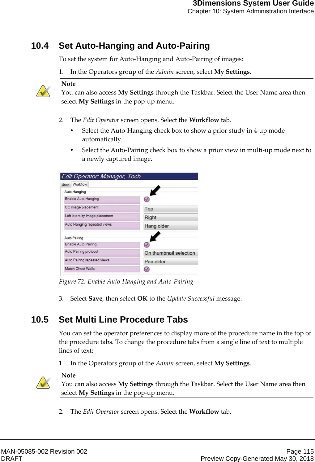 3Dimensions System User GuideChapter 10: System Administration InterfaceMAN-05085-002 Revision 002 Page 115DRAFT Preview Copy-Generated May 30, 201810.4 Set Auto-Hanging and Auto-PairingTo set the system for Auto-Hanging and Auto-Pairing of images: 1. In the Operators group of the Admin screen, select My Settings. Note You can also access My Settings through the Taskbar. Select the User Name area then select My Settings in the pop-up menu.    2. The Edit Operator screen opens. Select the Workflow tab. •Select the Auto-Hanging check box to show a prior study in 4-up mode automatically. •Select the Auto-Pairing check box to show a prior view in multi-up mode next to a newly captured image.   Figure 72: Enable Auto-Hanging and Auto-Pairing    3. Select Save, then select OK to the Update Successful message. 10.5 Set Multi Line Procedure TabsYou can set the operator preferences to display more of the procedure name in the top of the procedure tabs. To change the procedure tabs from a single line of text to multiple lines of text: 1. In the Operators group of the Admin screen, select My Settings. Note You can also access My Settings through the Taskbar. Select the User Name area then select My Settings in the pop-up menu.    2. The Edit Operator screen opens. Select the Workflow tab. 