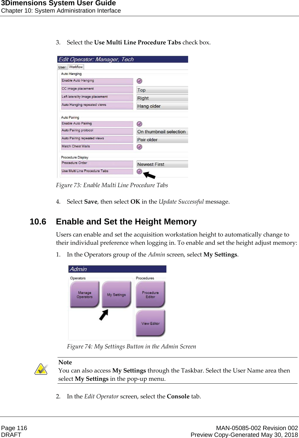 3Dimensions System User GuideChapter 10: System Administration InterfacePage 116 MAN-05085-002 Revision 002  DRAFT Preview Copy-Generated May 30, 20183. Select the Use Multi Line Procedure Tabs check box.   Figure 73: Enable Multi Line Procedure Tabs    4. Select Save, then select OK in the Update Successful message. 10.6 Enable and Set the Height MemoryUsers can enable and set the acquisition workstation height to automatically change to their individual preference when logging in. To enable and set the height adjust memory: 1. In the Operators group of the Admin screen, select My Settings.  Figure 74: My Settings Button in the Admin Screen    Note You can also access My Settings through the Taskbar. Select the User Name area then select My Settings in the pop-up menu.    2. In the Edit Operator screen, select the Console tab. 