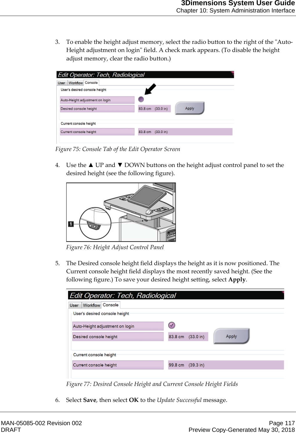 3Dimensions System User GuideChapter 10: System Administration InterfaceMAN-05085-002 Revision 002 Page 117DRAFT Preview Copy-Generated May 30, 20183. To enable the height adjust memory, select the radio button to the right of the &quot;Auto-Height adjustment on login&quot; field. A check mark appears. (To disable the height adjust memory, clear the radio button.)   Figure 75: Console Tab of the Edit Operator Screen    4. Use the Ÿ UP and ź DOWN buttons on the height adjust control panel to set the desired height (see the following figure).  Figure 76: Height Adjust Control Panel    5. The Desired console height field displays the height as it is now positioned. The Current console height field displays the most recently saved height. (See the following figure.) To save your desired height setting, select Apply.  Figure 77: Desired Console Height and Current Console Height Fields    6. Select Save, then select OK to the Update Successful message. 