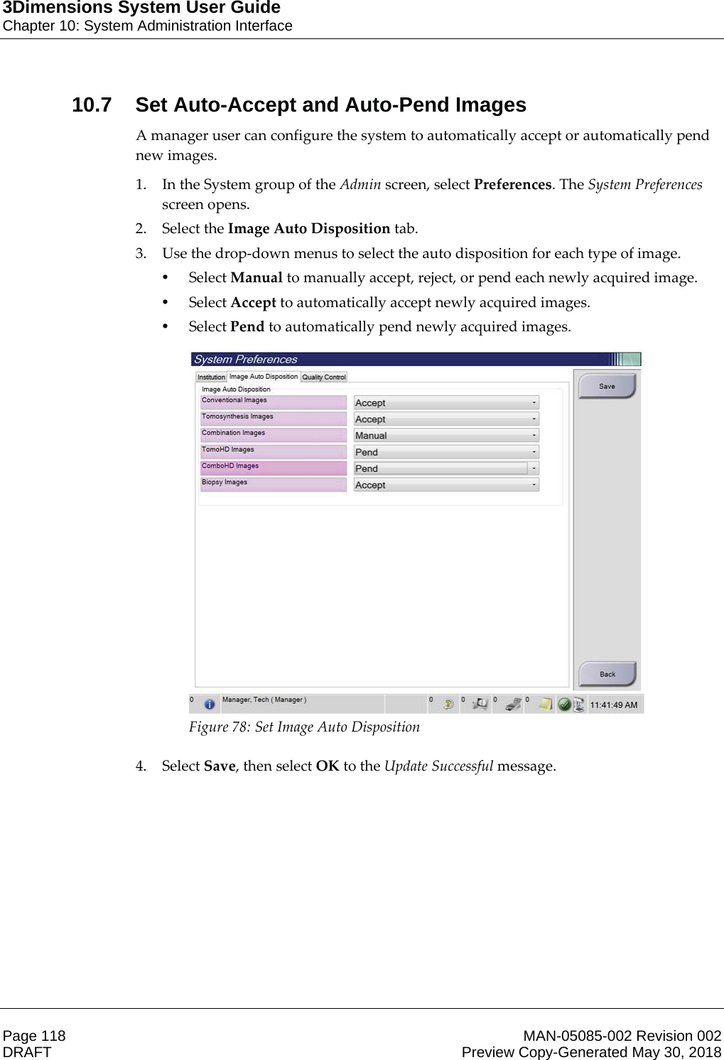 3Dimensions System User GuideChapter 10: System Administration InterfacePage 118 MAN-05085-002 Revision 002  DRAFT Preview Copy-Generated May 30, 201810.7 Set Auto-Accept and Auto-Pend ImagesA manager user can configure the system to automatically accept or automatically pend new images. 1. In the System group of the Admin screen, select Preferences. The System Preferences screen opens. 2. Select the Image Auto Disposition tab. 3. Use the drop-down menus to select the auto disposition for each type of image. •Select Manual to manually accept, reject, or pend each newly acquired image. •Select Accept to automatically accept newly acquired images. •Select Pend to automatically pend newly acquired images.  Figure 78: Set Image Auto Disposition    4. Select Save, then select OK to the Update Successful message. 