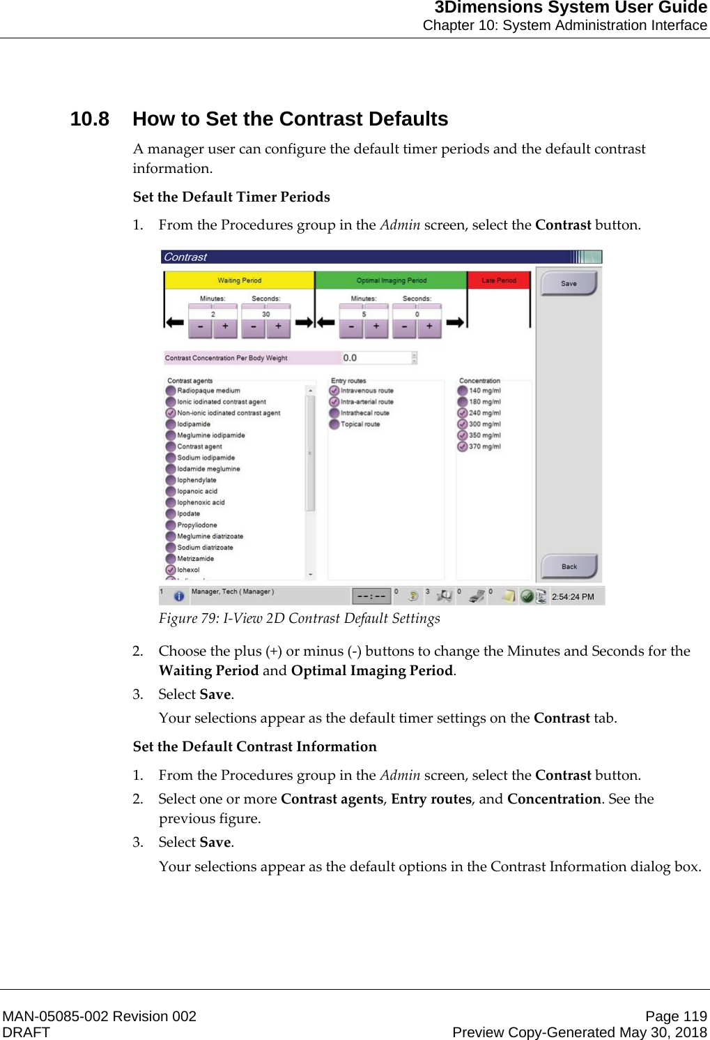 3Dimensions System User GuideChapter 10: System Administration InterfaceMAN-05085-002 Revision 002 Page 119DRAFT Preview Copy-Generated May 30, 201810.8 How to Set the Contrast DefaultsA manager user can configure the default timer periods and the default contrast information. Set the Default Timer Periods 1. From the Procedures group in the Admin screen, select the Contrast button.  Figure 79: I-View 2D Contrast Default Settings 2. Choose the plus (+) or minus (-) buttons to change the Minutes and Seconds for the Waiting Period and Optimal Imaging Period. 3. Select Save. Your selections appear as the default timer settings on the Contrast tab. Set the Default Contrast Information 1. From the Procedures group in the Admin screen, select the Contrast button. 2. Select one or more Contrast agents, Entry routes, and Concentration. See the previous figure. 3. Select Save. Your selections appear as the default options in the Contrast Information dialog box. 