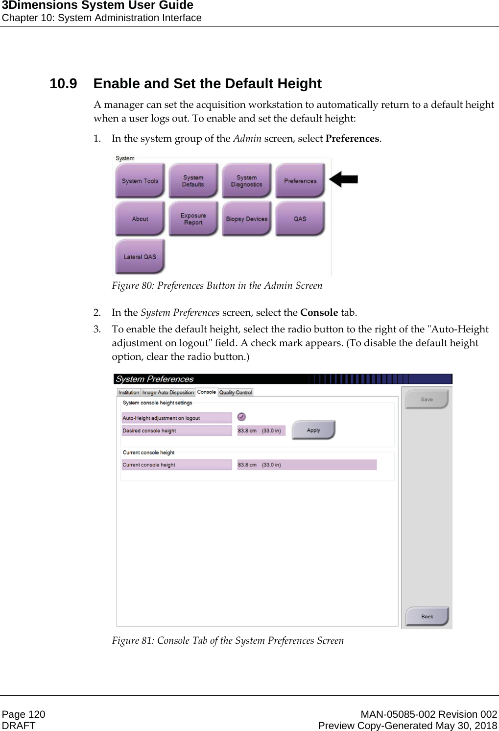 3Dimensions System User GuideChapter 10: System Administration InterfacePage 120 MAN-05085-002 Revision 002  DRAFT Preview Copy-Generated May 30, 201810.9 Enable and Set the Default HeightA manager can set the acquisition workstation to automatically return to a default height when a user logs out. To enable and set the default height: 1. In the system group of the Admin screen, select Preferences.  Figure 80: Preferences Button in the Admin Screen  2. In the System Preferences screen, select the Console tab. 3. To enable the default height, select the radio button to the right of the &quot;Auto-Height adjustment on logout&quot; field. A check mark appears. (To disable the default height option, clear the radio button.)  Figure 81: Console Tab of the System Preferences Screen  