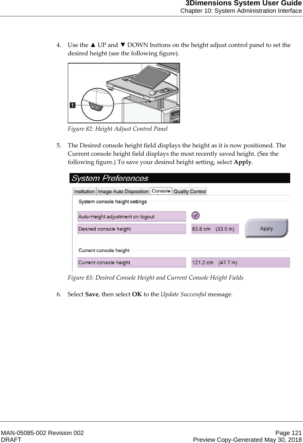 3Dimensions System User GuideChapter 10: System Administration InterfaceMAN-05085-002 Revision 002 Page 121DRAFT Preview Copy-Generated May 30, 20184. Use the Ÿ UP and ź DOWN buttons on the height adjust control panel to set the desired height (see the following figure).  Figure 82: Height Adjust Control Panel    5. The Desired console height field displays the height as it is now positioned. The Current console height field displays the most recently saved height. (See the following figure.) To save your desired height setting, select Apply.  Figure 83: Desired Console Height and Current Console Height Fields    6. Select Save, then select OK to the Update Successful message. 