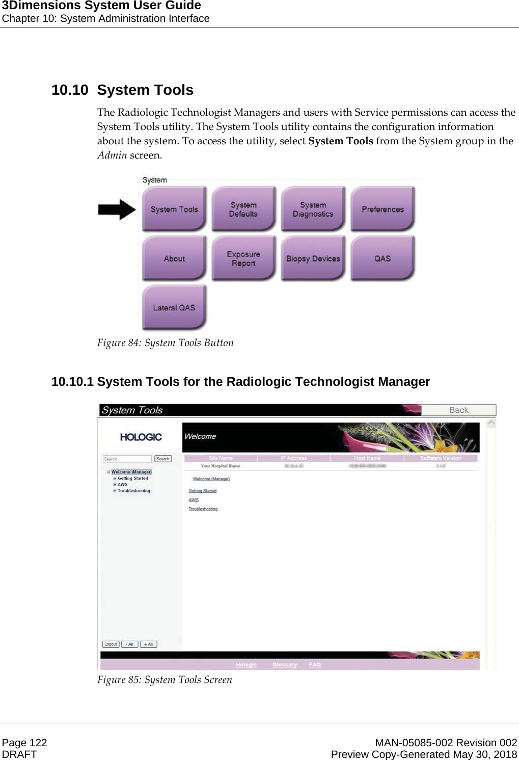 3Dimensions System User GuideChapter 10: System Administration InterfacePage 122 MAN-05085-002 Revision 002  DRAFT Preview Copy-Generated May 30, 201810.10 System ToolsThe Radiologic Technologist Managers and users with Service permissions can access the System Tools utility. The System Tools utility contains the configuration information about the system. To access the utility, select System Tools from the System group in the Admin screen.  Figure 84: System Tools Button    10.10.1 System Tools for the Radiologic Technologist Manager Figure 85: System Tools Screen    