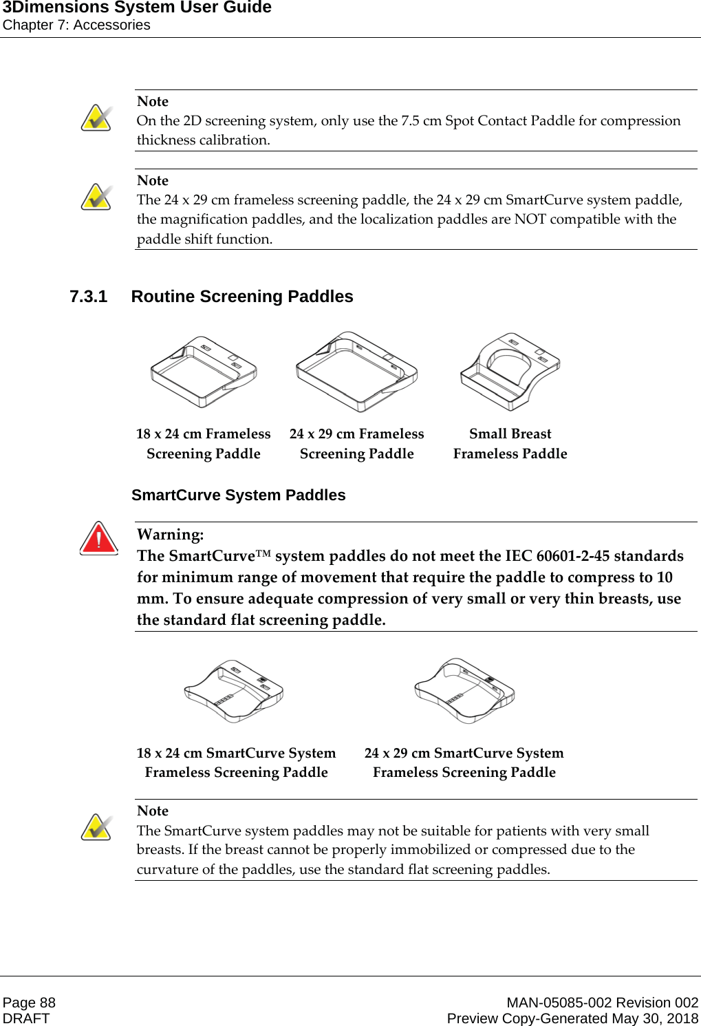 3Dimensions System User GuideChapter 7: AccessoriesPage 88 MAN-05085-002 Revision 002  DRAFT Preview Copy-Generated May 30, 2018Note On the 2D screening system, only use the 7.5 cm Spot Contact Paddle for compression thickness calibration.    Note The 24 x 29 cm frameless screening paddle, the 24 x 29 cm SmartCurve system paddle, the magnification paddles, and the localization paddles are NOT compatible with the paddle shift function.    7.3.1 Routine Screening Paddles      18 x 24 cm Frameless Screening Paddle 24 x 29 cm Frameless Screening Paddle Small Breast Frameless Paddle    SmartCurve System PaddlesWarning: The SmartCurve™ system paddles do not meet the IEC 60601-2-45 standards for minimum range of movement that require the paddle to compress to 10 mm. To ensure adequate compression of very small or very thin breasts, use the standard flat screening paddle.       18 x 24 cm SmartCurve System Frameless Screening Paddle 24 x 29 cm SmartCurve System Frameless Screening Paddle     Note The SmartCurve system paddles may not be suitable for patients with very small breasts. If the breast cannot be properly immobilized or compressed due to the curvature of the paddles, use the standard flat screening paddles.    