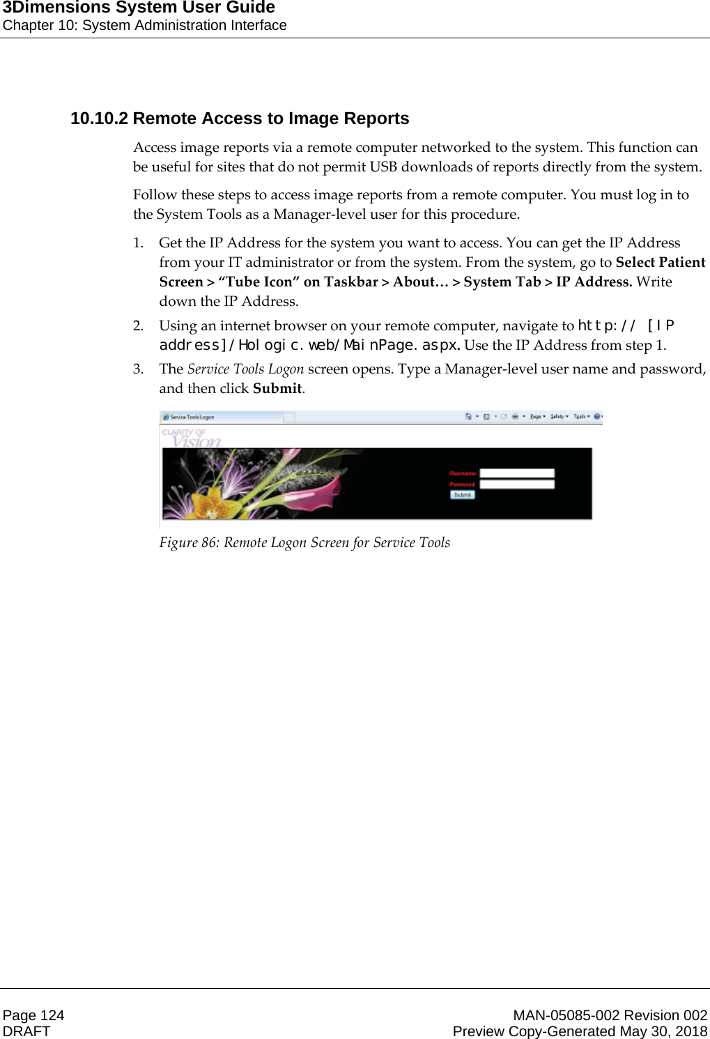 3Dimensions System User GuideChapter 10: System Administration InterfacePage 124 MAN-05085-002 Revision 002  DRAFT Preview Copy-Generated May 30, 201810.10.2 Remote Access to Image ReportsAccess image reports via a remote computer networked to the system. This function can be useful for sites that do not permit USB downloads of reports directly from the system. Follow these steps to access image reports from a remote computer. You must log in to the System Tools as a Manager-level user for this procedure. 1. Get the IP Address for the system you want to access. You can get the IP Address from your IT administrator or from the system. From the system, go to Select Patient Screen &gt; “Tube Icon” on Taskbar &gt; About… &gt; System Tab &gt; IP Address. Write down the IP Address. 2. Using an internet browser on your remote computer, navigate to http:// [IP address]/Hologic.web/MainPage.aspx. Use the IP Address from step 1.  3. The Service Tools Logon screen opens. Type a Manager-level user name and password, and then click Submit.  Figure 86: Remote Logon Screen for Service Tools  