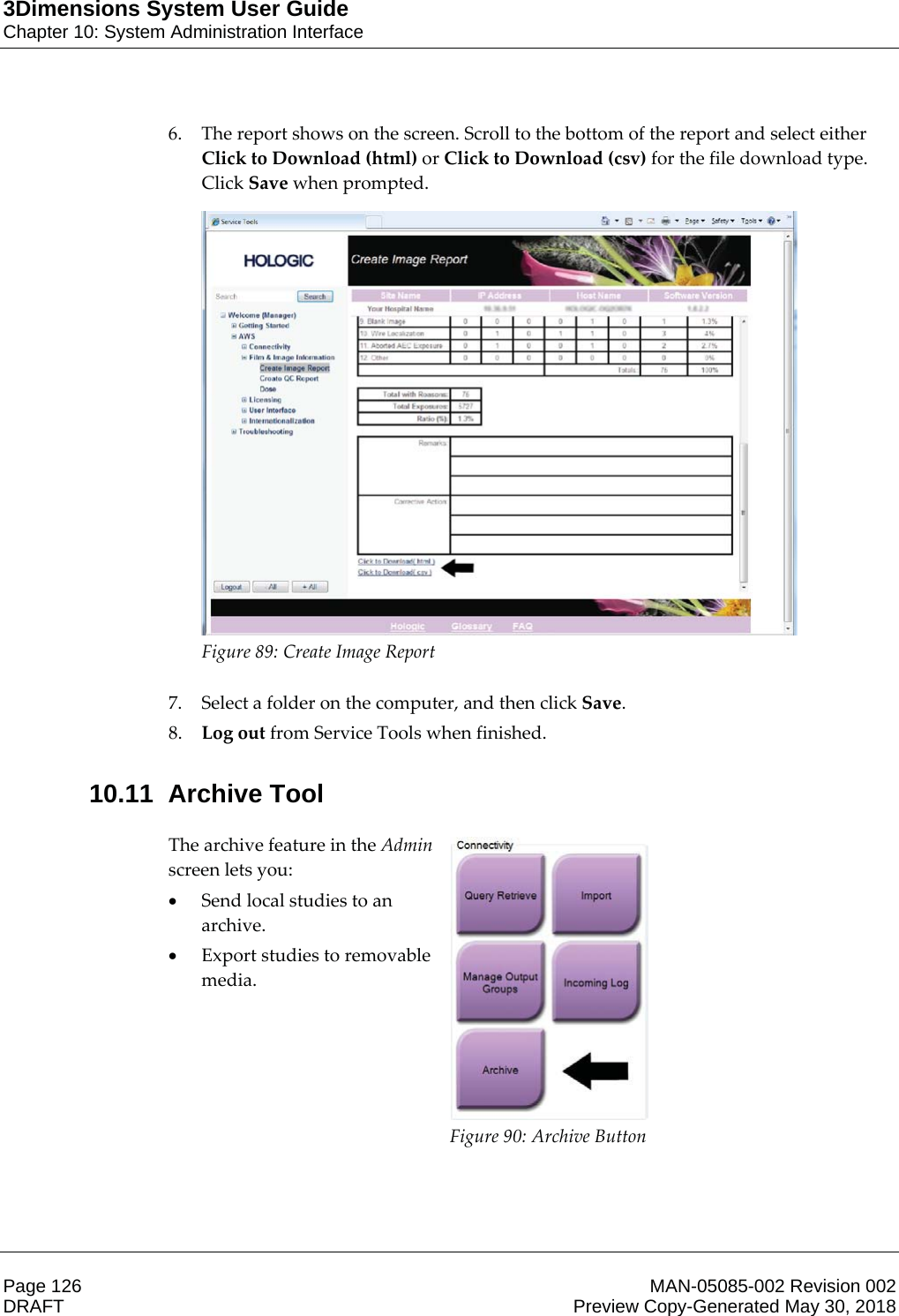 3Dimensions System User GuideChapter 10: System Administration InterfacePage 126 MAN-05085-002 Revision 002  DRAFT Preview Copy-Generated May 30, 20186. The report shows on the screen. Scroll to the bottom of the report and select either Click to Download (html) or Click to Download (csv) for the file download type. Click Save when prompted.  Figure 89: Create Image Report    7. Select a folder on the computer, and then click Save. 8. Log out from Service Tools when finished. 10.11 Archive Tool The archive feature in the Admin screen lets you: xSend local studies to an archive. xExport studies to removable media.  Figure 90: Archive Button    