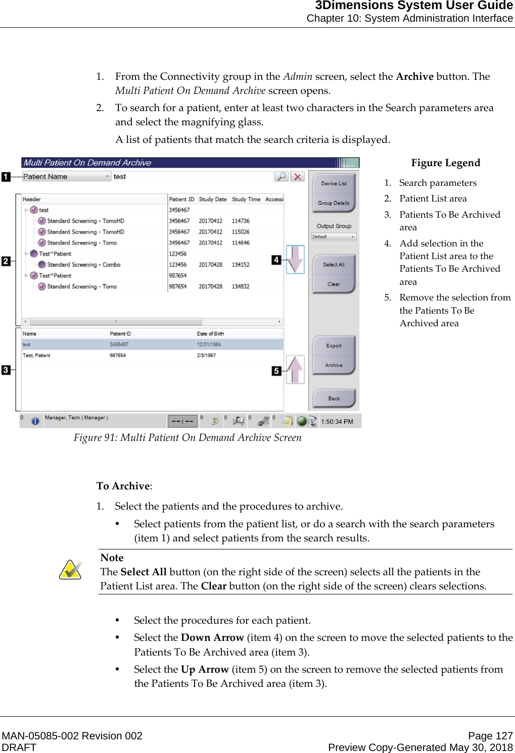 3Dimensions System User GuideChapter 10: System Administration InterfaceMAN-05085-002 Revision 002 Page 127DRAFT Preview Copy-Generated May 30, 20181. From the Connectivity group in the Admin screen, select the Archive button. The Multi Patient On Demand Archive screen opens. 2. To search for a patient, enter at least two characters in the Search parameters area and select the magnifying glass. A list of patients that match the search criteria is displayed.  Figure 91: Multi Patient On Demand Archive Screen Figure Legend 1. Search parameters 2. Patient List area 3. Patients To Be Archived area 4. Add selection in the Patient List area to the Patients To Be Archived area 5. Remove the selection from the Patients To Be Archived area     To Archive: 1. Select the patients and the procedures to archive. •Select patients from the patient list, or do a search with the search parameters (item 1) and select patients from the search results. Note The Select All button (on the right side of the screen) selects all the patients in the Patient List area. The Clear button (on the right side of the screen) clears selections.    •Select the procedures for each patient. •Select the Down Arrow (item 4) on the screen to move the selected patients to the Patients To Be Archived area (item 3). •Select the Up Arrow (item 5) on the screen to remove the selected patients from the Patients To Be Archived area (item 3). 