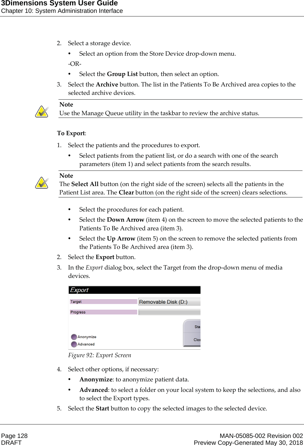 3Dimensions System User GuideChapter 10: System Administration InterfacePage 128 MAN-05085-002 Revision 002  DRAFT Preview Copy-Generated May 30, 20182. Select a storage device. •Select an option from the Store Device drop-down menu. -OR- •Select the Group List button, then select an option. 3. Select the Archive button. The list in the Patients To Be Archived area copies to the selected archive devices. Note Use the Manage Queue utility in the taskbar to review the archive status.    To Export: 1. Select the patients and the procedures to export. •Select patients from the patient list, or do a search with one of the search parameters (item 1) and select patients from the search results. Note The Select All button (on the right side of the screen) selects all the patients in the Patient List area. The Clear button (on the right side of the screen) clears selections. •Select the procedures for each patient. •Select the Down Arrow (item 4) on the screen to move the selected patients to the Patients To Be Archived area (item 3). •Select the Up Arrow (item 5) on the screen to remove the selected patients from the Patients To Be Archived area (item 3). 2. Select the Export button. 3. In the Export dialog box, select the Target from the drop-down menu of media devices. Figure 92: Export Screen 4. Select other options, if necessary: •Anonymize: to anonymize patient data. •Advanced: to select a folder on your local system to keep the selections, and also to select the Export types. 5. Select the Start button to copy the selected images to the selected device. 