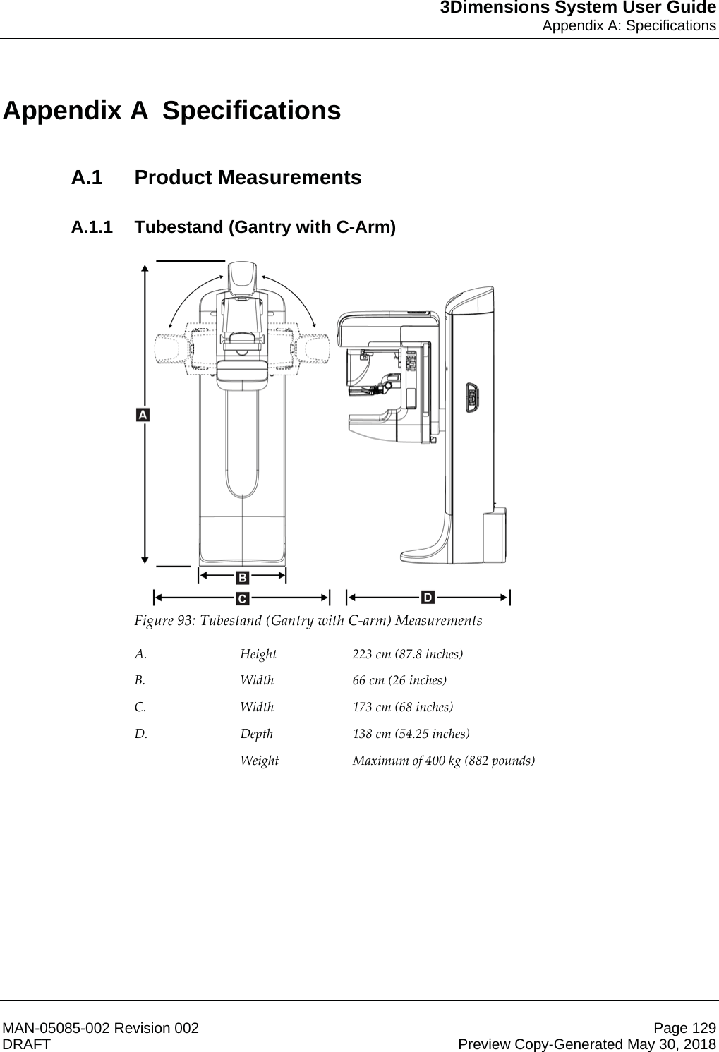 3Dimensions System User GuideAppendix A: SpecificationsMAN-05085-002 Revision 002 Page 129DRAFT Preview Copy-Generated May 30, 2018Appen dix A  SpecificationsA.1 Product MeasurementsA.1.1  Tubestand (Gantry with C-Arm)  Figure 93: Tubestand (Gantry with C-arm) Measurements  A.  Height  223 cm (87.8 inches) B.  Width  66 cm (26 inches) C.  Width  173 cm (68 inches) D.  Depth  138 cm (54.25 inches)  Weight  Maximum of 400 kg (882 pounds)  Appendix A