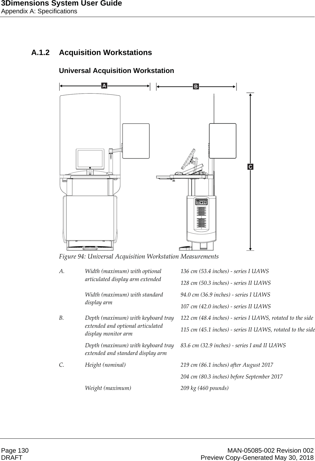 3Dimensions System User GuideAppendix A: SpecificationsPage 130 MAN-05085-002 Revision 002  DRAFT Preview Copy-Generated May 30, 2018A.1.2 Acquisition WorkstationsUniversal Acquisition Workstation Figure 94: Universal Acquisition Workstation Measurements  A.  Width (maximum) with optional articulated display arm extended  136 cm (53.4 inches) - series I UAWS 128 cm (50.3 inches) - series II UAWS  Width (maximum) with standard display arm 94.0 cm (36.9 inches) - series I UAWS 107 cm (42.0 inches) - series II UAWS B.  Depth (maximum) with keyboard tray extended and optional articulated display monitor arm 122 cm (48.4 inches) - series I UAWS, rotated to the side 115 cm (45.1 inches) - series II UAWS, rotated to the side  Depth (maximum) with keyboard tray extended and standard display arm 83.6 cm (32.9 inches) - series I and II UAWS C.  Height (nominal)  219 cm (86.1 inches) after August 2017 204 cm (80.3 inches) before September 2017  Weight (maximum)  209 kg (460 pounds)   