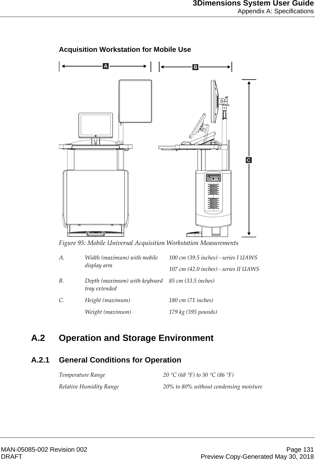 3Dimensions System User GuideAppendix A: SpecificationsMAN-05085-002 Revision 002 Page 131DRAFT Preview Copy-Generated May 30, 2018Acquisition Workstation for Mobile Use Figure 95: Mobile Universal Acquisition Workstation Measurements  A.  Width (maximum) with mobile display arm 100 cm (39.5 inches) - series I UAWS 107 cm (42.0 inches) - series II UAWS B.  Depth (maximum) with keyboard tray extended 85 cm (33.5 inches) C.  Height (maximum)  180 cm (71 inches)  Weight (maximum)  179 kg (395 pounds)  A.2  Operation and Storage EnvironmentA.2.1  General Conditions for Operation Temperature Range  20 °C (68 °F) to 30 °C (86 °F) Relative Humidity Range  20% to 80% without condensing moisture  