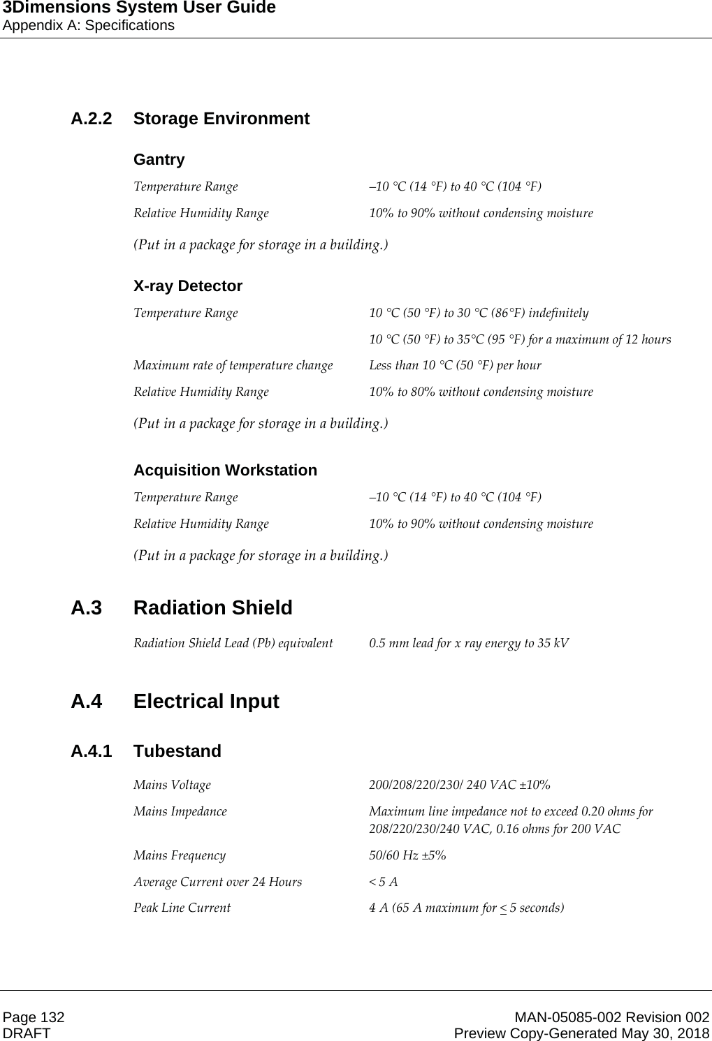 3Dimensions System User GuideAppendix A: SpecificationsPage 132 MAN-05085-002 Revision 002  DRAFT Preview Copy-Generated May 30, 2018A.2.2 Storage EnvironmentGantryTemperature Range  –10 °C (14 °F) to 40 °C (104 °F) Relative Humidity Range  10% to 90% without condensing moisture (Put in a package for storage in a building.) X-ray DetectorTemperature Range  10 °C (50 °F) to 30 °C (86°F) indefinitely 10 °C (50 °F) to 35°C (95 °F) for a maximum of 12 hours Maximum rate of temperature change  Less than 10 °C (50 °F) per hour Relative Humidity Range  10% to 80% without condensing moisture (Put in a package for storage in a building.)    Acquisition WorkstationTemperature Range  –10 °C (14 °F) to 40 °C (104 °F) Relative Humidity Range  10% to 90% without condensing moisture (Put in a package for storage in a building.) A.3 Radiation Shield Radiation Shield Lead (Pb) equivalent  0.5 mm lead for x ray energy to 35 kV  A.4 Electrical InputA.4.1 Tubestand Mains Voltage  200/208/220/230/ 240 VAC ±10% Mains Impedance  Maximum line impedance not to exceed 0.20 ohms for 208/220/230/240 VAC, 0.16 ohms for 200 VAC Mains Frequency  50/60 Hz ±5% Average Current over 24 Hours  &lt; 5 A Peak Line Current  4 A (65 A maximum for &lt; 5 seconds)   