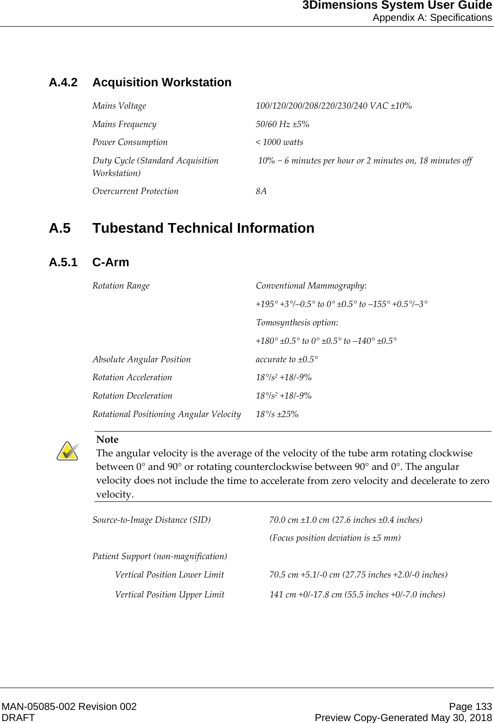 3Dimensions System User GuideAppendix A: SpecificationsMAN-05085-002 Revision 002 Page 133DRAFT Preview Copy-Generated May 30, 2018A.4.2 Acquisition Workstation Mains Voltage  100/120/200/208/220/230/240 VAC ±10% Mains Frequency  50/60 Hz ±5% Power Consumption  &lt; 1000 watts Duty Cycle (Standard Acquisition Workstation)  10% ~ 6 minutes per hour or 2 minutes on, 18 minutes off Overcurrent Protection  8A A.5 Tubestand Technical InformationA.5.1 C-Arm Rotation Range  Conventional Mammography:  +195° +3°/–0.5° to 0° ±0.5° to –155° +0.5°/–3° Tomosynthesis option:  +180° ±0.5° to 0° ±0.5° to –140° ±0.5° Absolute Angular Position  accurate to ±0.5° Rotation Acceleration  18°/s2 +18/-9% Rotation Deceleration  18°/s2 +18/-9% Rotational Positioning Angular Velocity  18°/s ±25%  Note The angular velocity is the average of the velocity of the tube arm rotating clockwise between 0° and 90° or rotating counterclockwise between 90° and 0°. The angular velocity does not include the time to accelerate from zero velocity and decelerate to zero velocity.  Source-to-Image Distance (SID)  70.0 cm ±1.0 cm (27.6 inches ±0.4 inches) (Focus position deviation is ±5 mm) Patient Support (non-magnification)    Vertical Position Lower Limit  70.5 cm +5.1/-0 cm (27.75 inches +2.0/-0 inches)  Vertical Position Upper Limit  141 cm +0/-17.8 cm (55.5 inches +0/-7.0 inches)     