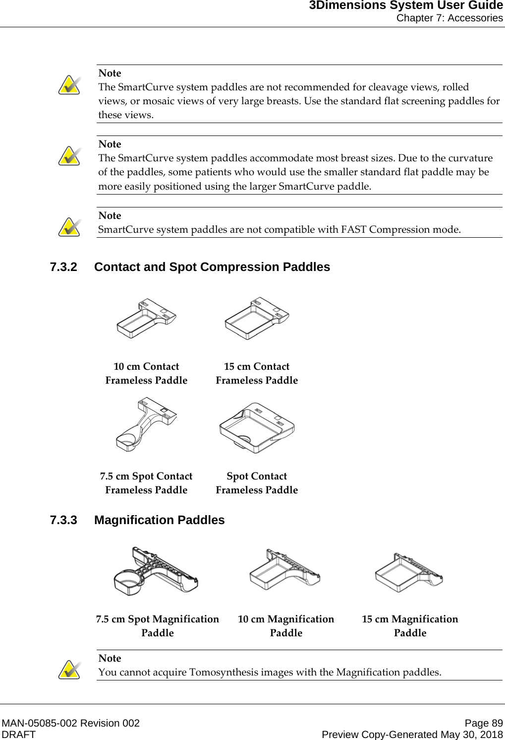 3Dimensions System User GuideChapter 7: AccessoriesMAN-05085-002 Revision 002 Page 89DRAFT Preview Copy-Generated May 30, 2018Note The SmartCurve system paddles are not recommended for cleavage views, rolled views, or mosaic views of very large breasts. Use the standard flat screening paddles for these views.    Note The SmartCurve system paddles accommodate most breast sizes. Due to the curvature of the paddles, some patients who would use the smaller standard flat paddle may be more easily positioned using the larger SmartCurve paddle.    Note SmartCurve system paddles are not compatible with FAST Compression mode.    7.3.2 Contact and Spot Compression Paddles    10 cm Contact Frameless Paddle 15 cm Contact Frameless Paddle    7.5 cm Spot Contact Frameless Paddle Spot Contact Frameless Paddle   7.3.3 Magnification Paddles      7.5 cm Spot Magnification Paddle 10 cm Magnification Paddle 15 cm Magnification Paddle   Note You cannot acquire Tomosynthesis images with the Magnification paddles.    