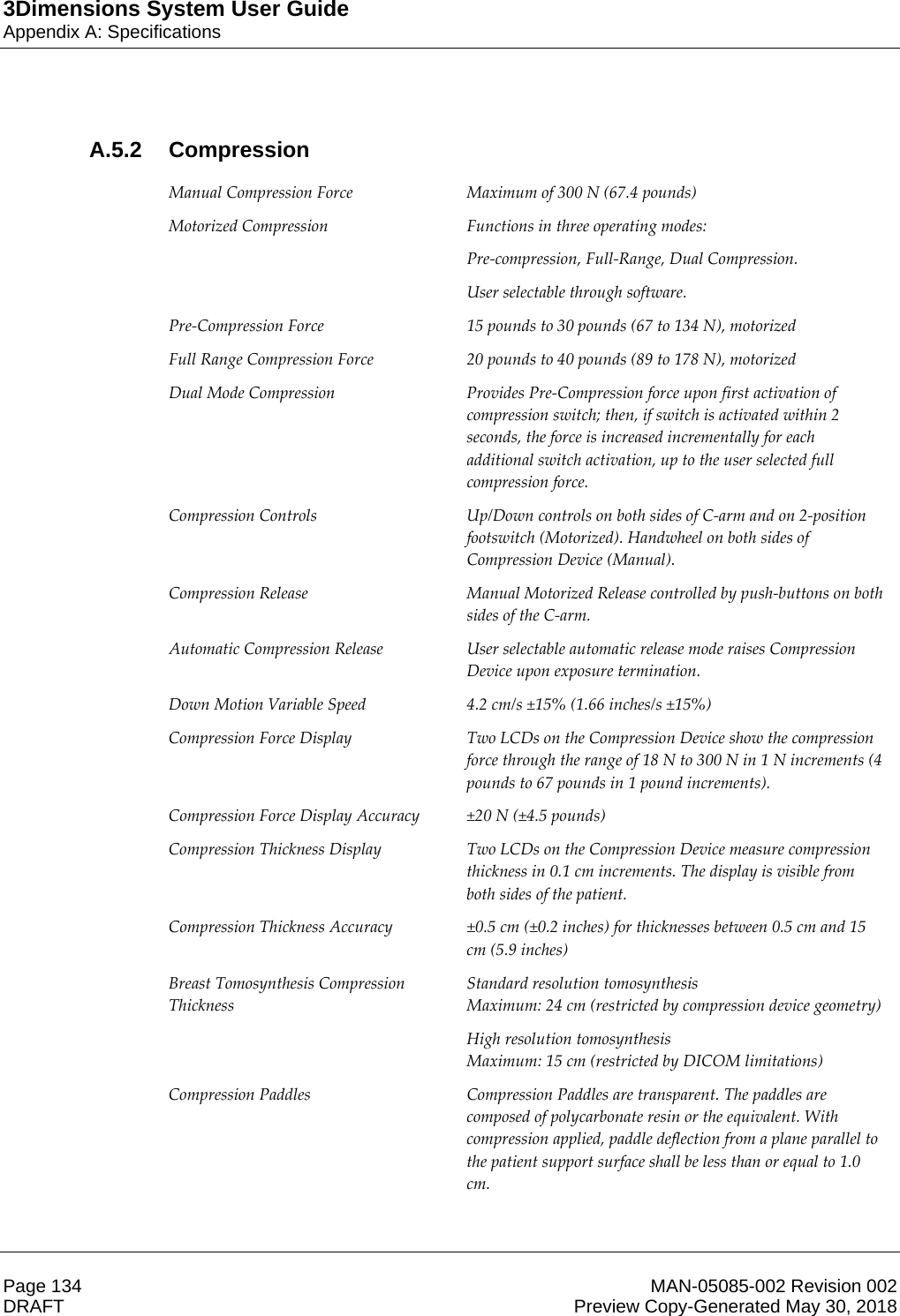 3Dimensions System User GuideAppendix A: SpecificationsPage 134 MAN-05085-002 Revision 002  DRAFT Preview Copy-Generated May 30, 2018A.5.2 Compression Manual Compression Force  Maximum of 300 N (67.4 pounds) Motorized Compression  Functions in three operating modes: Pre-compression, Full-Range, Dual Compression. User selectable through software. Pre-Compression Force  15 pounds to 30 pounds (67 to 134 N), motorized Full Range Compression Force  20 pounds to 40 pounds (89 to 178 N), motorized Dual Mode Compression  Provides Pre-Compression force upon first activation of compression switch; then, if switch is activated within 2 seconds, the force is increased incrementally for each additional switch activation, up to the user selected full compression force. Compression Controls  Up/Down controls on both sides of C-arm and on 2-position footswitch (Motorized). Handwheel on both sides of Compression Device (Manual). Compression Release  Manual Motorized Release controlled by push-buttons on both sides of the C-arm. Automatic Compression Release  User selectable automatic release mode raises Compression Device upon exposure termination. Down Motion Variable Speed  4.2 cm/s ±15% (1.66 inches/s ±15%) Compression Force Display  Two LCDs on the Compression Device show the compression force through the range of 18 N to 300 N in 1 N increments (4 pounds to 67 pounds in 1 pound increments). Compression Force Display Accuracy  ±20 N (±4.5 pounds) Compression Thickness Display  Two LCDs on the Compression Device measure compression thickness in 0.1 cm increments. The display is visible from both sides of the patient. Compression Thickness Accuracy  ±0.5 cm (±0.2 inches) for thicknesses between 0.5 cm and 15 cm (5.9 inches) Breast Tomosynthesis Compression Thickness Standard resolution tomosynthesis Maximum: 24 cm (restricted by compression device geometry) High resolution tomosynthesis Maximum: 15 cm (restricted by DICOM limitations) Compression Paddles  Compression Paddles are transparent. The paddles are composed of polycarbonate resin or the equivalent. With compression applied, paddle deflection from a plane parallel to the patient support surface shall be less than or equal to 1.0 cm.     