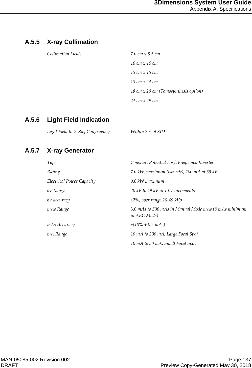 3Dimensions System User GuideAppendix A: SpecificationsMAN-05085-002 Revision 002 Page 137DRAFT Preview Copy-Generated May 30, 2018A.5.5 X-ray Collimation Collimation Fields  7.0 cm x 8.5 cm  10 cm x 10 cm  15 cm x 15 cm  18 cm x 24 cm 18 cm x 29 cm (Tomosynthesis option) 24 cm x 29 cm     A.5.6 Light Field Indication Light Field to X Ray Congruency  Within 2% of SID     A.5.7 X-ray Generator Type Constant Potential High Frequency Inverter Rating  7.0 kW, maximum (isowatt), 200 mA at 35 kV Electrical Power Capacity 9.0 kW maximum kV Range  20 kV to 49 kV in 1 kV increments kV accuracy  ±2%, over range 20-49 kVp mAs Range  3.0 mAs to 500 mAs in Manual Mode mAs (8 mAs minimum in AEC Mode) mAs Accuracy  ±(10% + 0.2 mAs) mA Range  10 mA to 200 mA, Large Focal Spot 10 mA to 50 mA, Small Focal Spot     