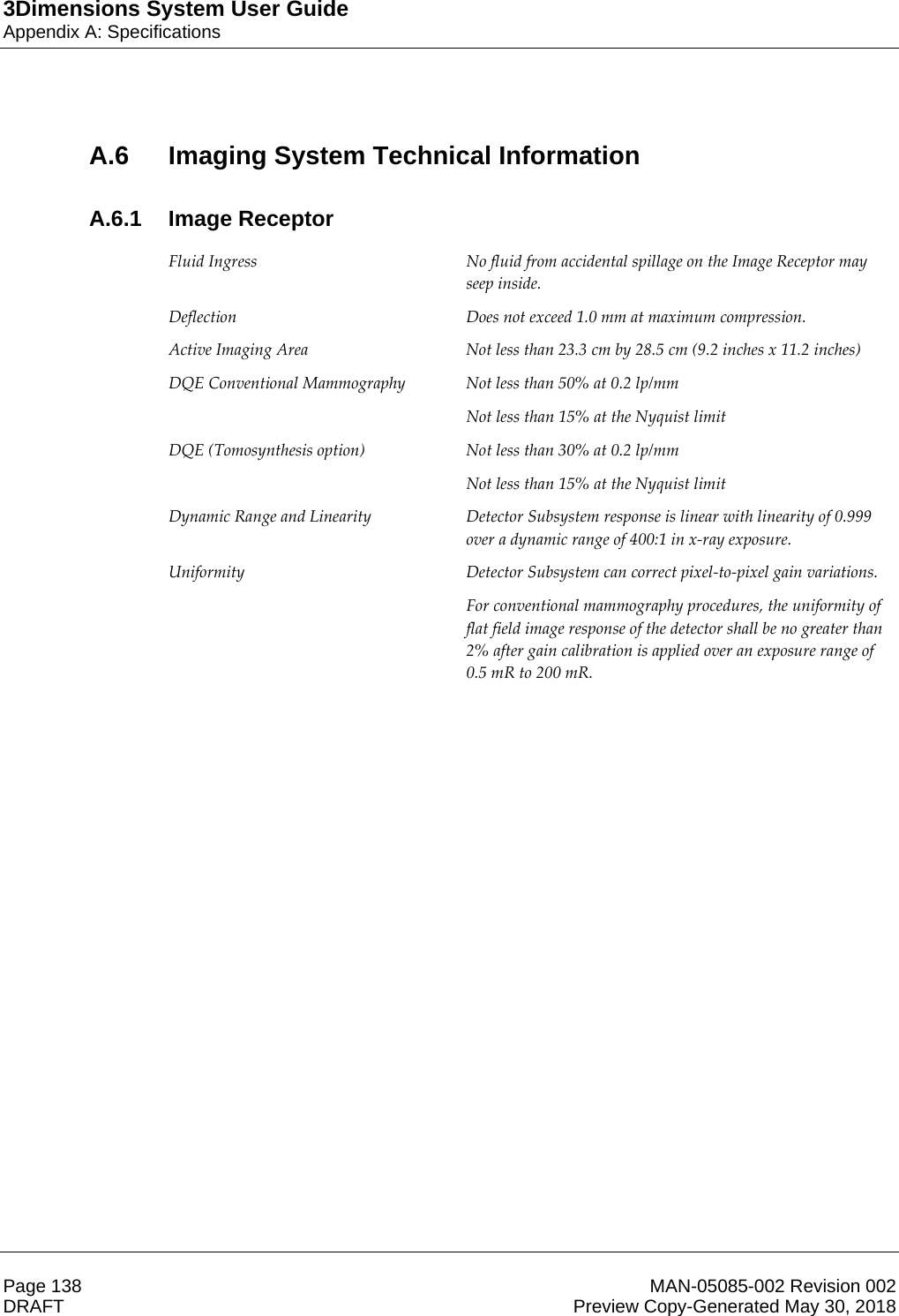 3Dimensions System User GuideAppendix A: SpecificationsPage 138 MAN-05085-002 Revision 002  DRAFT Preview Copy-Generated May 30, 2018A.6  Imaging System Technical InformationA.6.1 Image Receptor Fluid Ingress  No fluid from accidental spillage on the Image Receptor may seep inside. Deflection  Does not exceed 1.0 mm at maximum compression. Active Imaging Area  Not less than 23.3 cm by 28.5 cm (9.2 inches x 11.2 inches) DQE Conventional Mammography  Not less than 50% at 0.2 lp/mm Not less than 15% at the Nyquist limit DQE (Tomosynthesis option)  Not less than 30% at 0.2 lp/mm Not less than 15% at the Nyquist limit Dynamic Range and Linearity  Detector Subsystem response is linear with linearity of 0.999 over a dynamic range of 400:1 in x-ray exposure. Uniformity  Detector Subsystem can correct pixel-to-pixel gain variations.  For conventional mammography procedures, the uniformity of flat field image response of the detector shall be no greater than 2% after gain calibration is applied over an exposure range of 0.5 mR to 200 mR.     