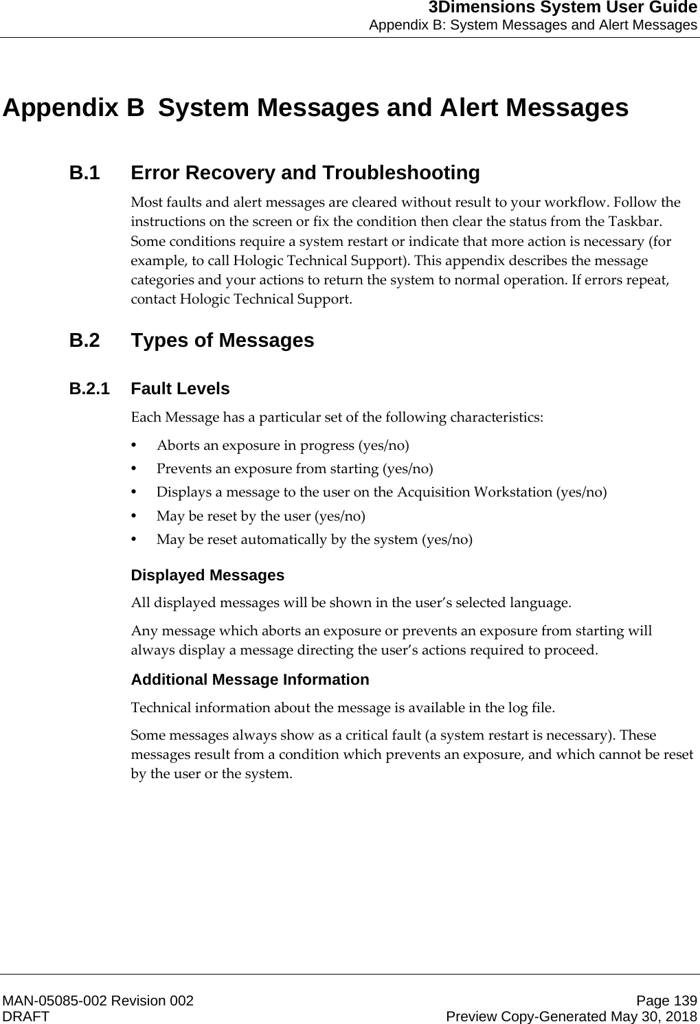 3Dimensions System User GuideAppendix B: System Messages and Alert MessagesMAN-05085-002 Revision 002 Page 139DRAFT Preview Copy-Generated May 30, 2018Appen dix B  System Messages and Alert MessagesB.1  Error Recovery and TroubleshootingMost faults and alert messages are cleared without result to your workflow. Follow the instructions on the screen or fix the condition then clear the status from the Taskbar. Some conditions require a system restart or indicate that more action is necessary (for example, to call Hologic Technical Support). This appendix describes the message categories and your actions to return the system to normal operation. If errors repeat, contact Hologic Technical Support. B.2  Types of MessagesB.2.1 Fault LevelsEach Message has a particular set of the following characteristics: •Aborts an exposure in progress (yes/no) •Prevents an exposure from starting (yes/no) •Displays a message to the user on the Acquisition Workstation (yes/no) •May be reset by the user (yes/no) •May be reset automatically by the system (yes/no) Displayed MessagesAll displayed messages will be shown in the user’s selected language. Any message which aborts an exposure or prevents an exposure from starting will always display a message directing the user’s actions required to proceed. Additional Message InformationTechnical information about the message is available in the log file. Some messages always show as a critical fault (a system restart is necessary). These messages result from a condition which prevents an exposure, and which cannot be reset by the user or the system. Appendix B