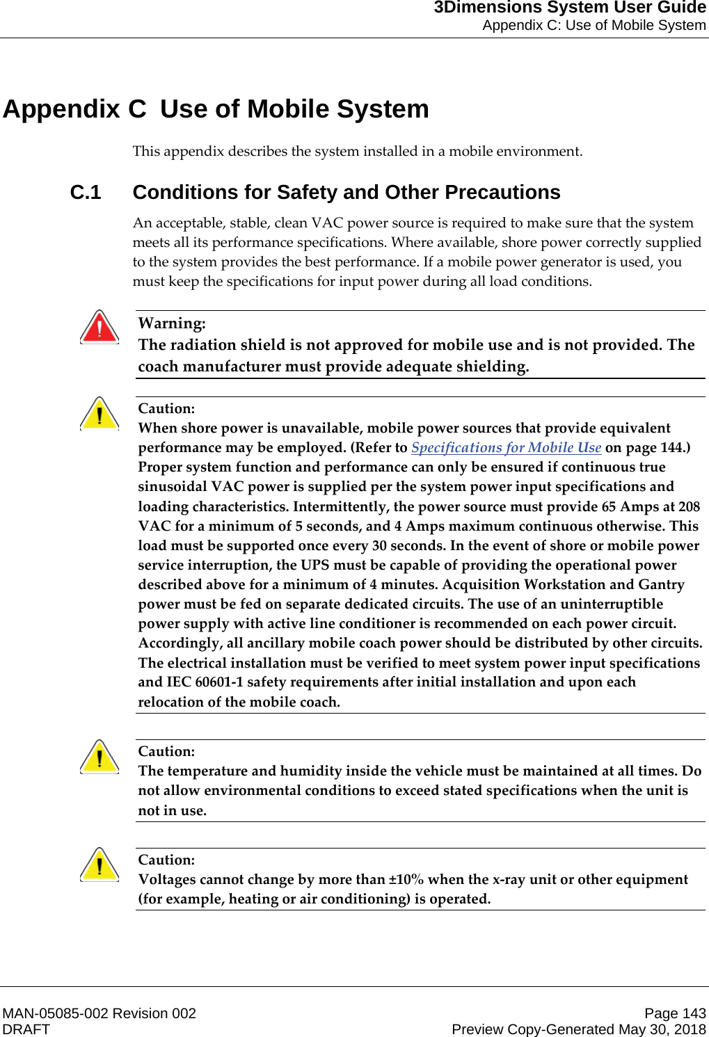 3Dimensions System User GuideAppendix C: Use of Mobile SystemMAN-05085-002 Revision 002 Page 143DRAFT Preview Copy-Generated May 30, 2018Appen dix C  Use of Mobile SystemThis appendix describes the system installed in a mobile environment. C.1  Conditions for Safety and Other PrecautionsAn acceptable, stable, clean VAC power source is required to make sure that the system meets all its performance specifications. Where available, shore power correctly supplied to the system provides the best performance. If a mobile power generator is used, you must keep the specifications for input power during all load conditions. Warning: The radiation shield is not approved for mobile use and is not provided. The coach manufacturer must provide adequate shielding.    Caution: When shore power is unavailable, mobile power sources that provide equivalent performance may be employed. (Refer to Specifications for Mobile Use on page 144.) Proper system function and performance can only be ensured if continuous true sinusoidal VAC power is supplied per the system power input specifications and loading characteristics. Intermittently, the power source must provide 65 Amps at 208 VAC for a minimum of 5 seconds, and 4 Amps maximum continuous otherwise. This load must be supported once every 30 seconds. In the event of shore or mobile power service interruption, the UPS must be capable of providing the operational power described above for a minimum of 4 minutes. Acquisition Workstation and Gantry power must be fed on separate dedicated circuits. The use of an uninterruptible power supply with active line conditioner is recommended on each power circuit. Accordingly, all ancillary mobile coach power should be distributed by other circuits. The electrical installation must be verified to meet system power input specifications and IEC 60601-1 safety requirements after initial installation and upon each relocation of the mobile coach.    Caution: The temperature and humidity inside the vehicle must be maintained at all times. Do not allow environmental conditions to exceed stated specifications when the unit is not in use.    Caution: Voltages cannot change by more than ±10% when the x-ray unit or other equipment (for example, heating or air conditioning) is operated.     Appendix C