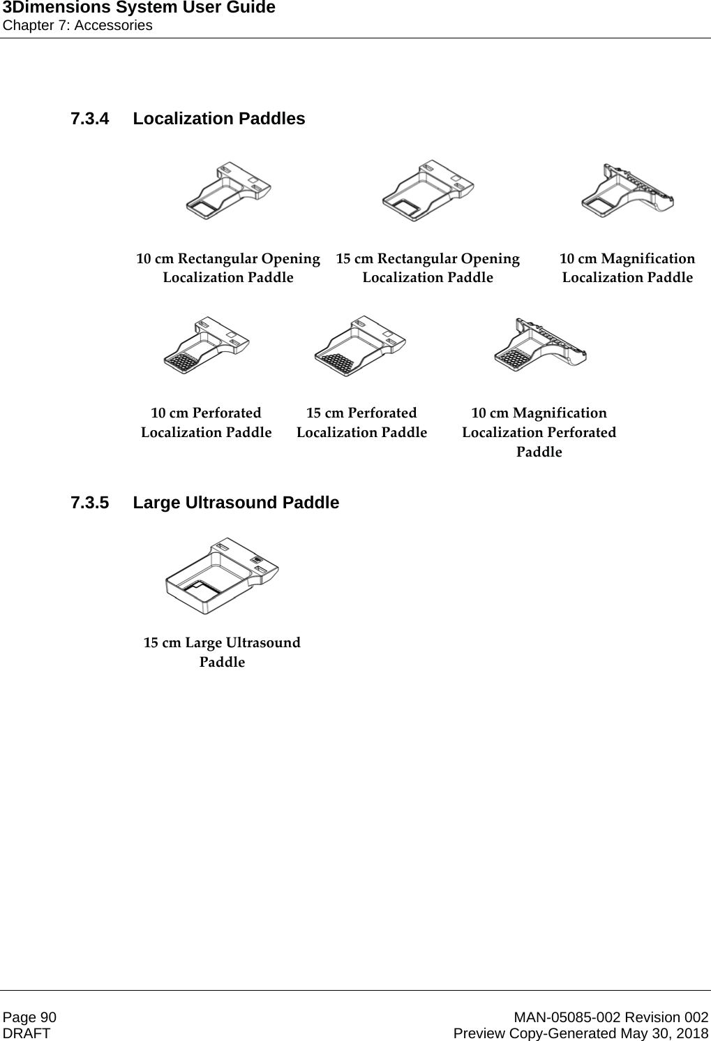 3Dimensions System User GuideChapter 7: AccessoriesPage 90 MAN-05085-002 Revision 002  DRAFT Preview Copy-Generated May 30, 20187.3.4 Localization Paddles      10 cm Rectangular Opening Localization Paddle 15 cm Rectangular Opening Localization Paddle 10 cm Magnification Localization Paddle       10 cm Perforated Localization Paddle 15 cm Perforated Localization Paddle 10 cm Magnification Localization Perforated Paddle   7.3.5 Large Ultrasound Paddle  15 cm Large Ultrasound Paddle   