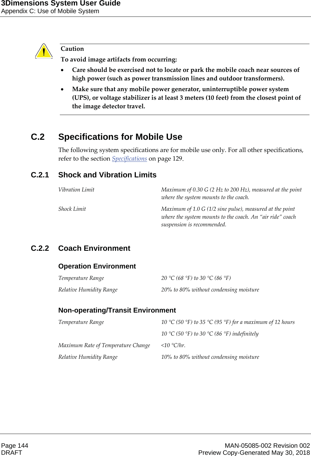 3Dimensions System User GuideAppendix C: Use of Mobile SystemPage 144 MAN-05085-002 Revision 002  DRAFT Preview Copy-Generated May 30, 2018Caution To avoid image artifacts from occurring: xCare should be exercised not to locate or park the mobile coach near sources of high power (such as power transmission lines and outdoor transformers). xMake sure that any mobile power generator, uninterruptible power system (UPS), or voltage stabilizer is at least 3 meters (10 feet) from the closest point of the image detector travel.     C.2  Specifications for Mobile UseThe following system specifications are for mobile use only. For all other specifications, refer to the section Specifications on page 129. C.2.1  Shock and Vibration Limits Vibration Limit  Maximum of 0.30 G (2 Hz to 200 Hz), measured at the point where the system mounts to the coach. Shock Limit  Maximum of 1.0 G (1/2 sine pulse), measured at the point where the system mounts to the coach. An “air ride” coach suspension is recommended.  C.2.2 Coach EnvironmentOperation EnvironmentTemperature Range  20 °C (68 °F) to 30 °C (86 °F) Relative Humidity Range  20% to 80% without condensing moisture    Non-operating/Transit EnvironmentTemperature Range  10 °C (50 °F) to 35 °C (95 °F) for a maximum of 12 hours 10 °C (50 °F) to 30 °C (86 °F) indefinitely Maximum Rate of Temperature Change  &lt;10 °C/hr. Relative Humidity Range  10% to 80% without condensing moisture  