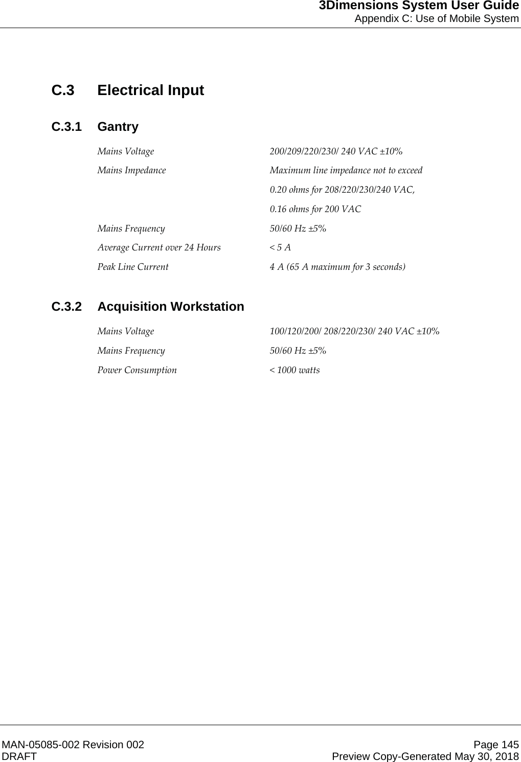 3Dimensions System User GuideAppendix C: Use of Mobile SystemMAN-05085-002 Revision 002 Page 145DRAFT Preview Copy-Generated May 30, 2018C.3 Electrical InputC.3.1 Gantry Mains Voltage  200/209/220/230/ 240 VAC ±10% Mains Impedance  Maximum line impedance not to exceed  0.20 ohms for 208/220/230/240 VAC,  0.16 ohms for 200 VAC Mains Frequency  50/60 Hz ±5% Average Current over 24 Hours  &lt; 5 A Peak Line Current  4 A (65 A maximum for 3 seconds)  C.3.2 Acquisition Workstation Mains Voltage  100/120/200/ 208/220/230/ 240 VAC ±10% Mains Frequency  50/60 Hz ±5% Power Consumption  &lt; 1000 watts  